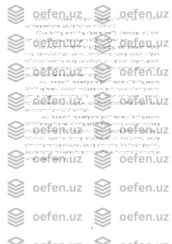 talabalarni   malakaviy   amaliyotini   nazorat   qilishning   axborot   tizimini
tuzilmaviy sxemasi va dasturiy majmuasi ishlab chiqildi.
Bitiruv   ishining   tarkibining   qisqacha   tavsifi:   Dissertatsiya   ishi,   kirish
qismi, 3 ta bob, xulosa, foydalanilgan adabiyotlar ro‘yxati iborat.
I- bob.   Axborot   tizimlarini   ishlab   chiqishning   nazariy   asoslari .   Mazkur
bobda   avtomatlashtirilgan   axborot   tizimlarinining   nazariy   asoslari   bo‘yicha
ma’lumotlar   bazasining   asosiy   tushunchalari,   uni   loyihalash   jarayoni,   yaratish
usullari,   avtomatlashtirilgan   tizimlarning   afzalliklari,   tahrirlash   uchun   amaliy
dastur ishlab chiqish vositasilari bayon etilgan.
I I -bob.   Talabalarni   malakaviy   amaliyotini   nazorat   qilishning   axborot
tizimini loyihalash .   T alabalarni malakaviy amaliyotini nazorat qilishning axborot
tizimi   va   jarayonni   monitoring   qilish   tizimi   ma’lumotlar   bazasini   loyixalash ,
ma’lumotlar   bazasining   infologik   va   datalogik   modellarini   ishlab   chiqish   hamda
axborot tizimining modullari keltirilgan .
III-bob.   Talabalarni   malakaviy   amaliyotini   nazorat   qilishning   axborot
tizimini ishlab chiqish va tizimning tavfsifi . Mazkur bobda  talabalarni malakaviy
amaliyotini   nazorat   qilishning   axborot   tizimini   dasturiy   ta’minotining   tavsifi ,
ma’lumotlar   bazasining   mantiqiy   strukturasi   va   uni   shakllantirish,   dasturiy
ta’minotning  mantiqiy  strukturasi,  dasturiy  ta’minotning  fizik  jihatdan  yaratilishi,
dastur yordamida   malakaviy amaliyotni boshqarish va monitoring qilishni   amalga
oshirish jarayoni keltirilgan.
5 