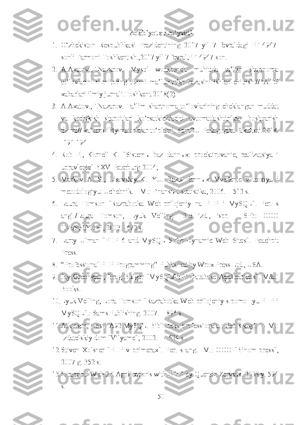 Adabiyotlar ro‘yxati
1. O‘zbekiston   Respublikasi   Prezidentining   2017   yil   7   fevraldagi   PF-4947-
sonli   Farmoni   Toshkent sh., 2017 yil 7 fevral, PF-4947-son .
2. A.Axatov.,F.Nazarov.   Mysql   workbench   muhitida   ta’lim   shartnoma
to‘lovlarini   monitoring   tizimi   ma’lumotlar   bazasini   ishlab   chiqish.//TATU
xabarlari ilmiy jurnali.Toshkent.2018(2).
3. A.Axatov.,F.Nazarov.   Ta’lim   shartnoma   to‘lovlarining   cheklangan   muddat
va   kechikish   sharoitlari   ko‘rsatkichlarini   avtomatlashtirilgan   boshqarish
tizimi// xalqaro ility maqolalar to‘plami. SamDU Pedagogika fakulteti.2018 .
[191-194]
4. Rob   P .,   Kornell   K.   "Sistemы   baz   dannыx:   proektirovanie,   realizatsiya   i
upravlenie" BXV- Peterburg  2004;
5. Markov   A.   S.,   Lisovskiy   K.   YU.   Baz ы   dann ы x.   Vvedenie   v   teoriyu   i
metodologiyu: Uchebnik. – M.: Finans ы  i statistika, 2006. – 512 s.
6. Laura   Tomson   "Razrabotka   Web- prilojeniy   na   PHP   i   MySQL " .   Per.   s
angl./ Laura   Tomson,   Lyuk   Velling.   -2-e   izd.,   ispr.   -   SPb:   OOO
"DiaSoftYUP", 2003. -672 s.
7. Larry   Ulman   "PHP   6   and   MySQL   5   for   Dynamic   Web   Sites".   Peachpit
Press.
8. “Professional PHP Programming” Published by Wrox Press Ltd., USA.
9. Jay   Greenspan,   Brag   Bulger   "MySQL/PHP   Database   Applications".   M&T
Books.
10. Lyuk Velling, Lora Tomson "Razrabotka Web-prilojeniy s pomoщyu PHP i
MySQL".: Sams Publishing. 2007. – 896 s.
11. Atkinson, Leon. A92 MySQL. Biblioteka professionala.: Per. s angl. — M.:
Izdatelskiy dom "Vilyame", 2002. — 624 s.:
12. Stiven   Xolsner   "PHP   v   primerax".   Per.   s   ang.   -M.:   OOO   "Binom   press",
2007 g. 352 s:  
13. "Practical Web 2.0 Applications with PHP" by Quentin Zervaas. 2008 y. 594
s.
50 