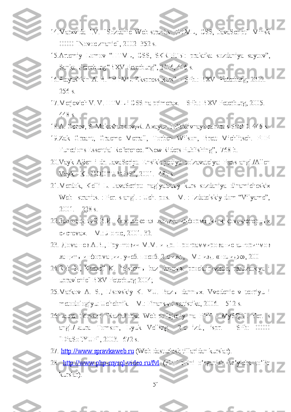 14. Marxvida   I.V.   "Sozdanie   Web-stranits:   HTML,   CSS,   JavaScript"   Minsk
OOO "Novoe znanie", 2002 -352 s.
15. Artemiy   Lomov   “HTML,   CSS,   SKRIPTЫ:   praktika   sozdaniya   saytov”,
Sankt- Peterburg “BXV-Peterburg”, 2006, 416 s.
16. Petyushkin A. B. “HTML. Ekspress-kurs” – SPb.: BXV- Peterburg, 2003. -
256 s.
17. Merjevich V. V. HTML i CSS na primerax. – SPb.: BXV-Peterburg, 2005. –
448 s.
18. A. Gorev, S. Makasharipov, R. Axayan. Effektivnaya rabota s SUBD. 445 s.
19. Zak   Greant,   Graeme   Merrall,   Torben   Wilson,   Brett   Michlitsch.   PHP
Functions Essential Reference. “New Riders Publishing”, -768 b.
20. Vayk   Allen   i   dr.   JavaScript.   Ensiklopediya   polzavatelya:   Per.s   angl./Allen
Vayk. –K.: OOO “TID DS”, 2001. -480 s.
21. Merdok,   Kelli   L.   JavaScript:   naglyadnыy   kurs   sozdaniya   dinamicheskix
Web –stranits. : Per. s angl. : Uch. pos. – M. : Izdatelskiy dom “Vilyame”,
2001. – 228 s.
22. Завгородный   В.И.   Комплексная   заaта   информации   в   компьютерных
системах. – М.: Логос, 2001. 32. 
23.   Домашев   А.В.,   Грунтович   М.М.   и  др.   Программирование   алгоритмов
заaты информации. учеб. пособ. 2-е изд., – М.: изд. «нолидж», 200
24. Rob   P.,   Kornell   K.   "Sistemы   baz   dannыx:   proektirovanie,   realizatsiya   i
upravlenie" BXV-Peterburg 2004;
25. Markov   A.   S.,   Lisovskiy   K.   YU.   Bazы   dannыx.   Vvedenie   v   teoriyu   i
metodologiyu: Uchebnik. – M.: Finansы i statistika, 2006. – 512 s.
26. Laura   Tomson   "Razrabotka   Web-prilojeniy   na   PHP   i   MySQL".   Per.   s
angl./Laura   Tomson,   Lyuk   Velling.   -2-e   izd.,   ispr.   -   SPb:   OOO
"DiaSoftYUP", 2003. -672 s.
27.   http://www.spravkaweb.ru  ( Web-dasturlash tillaridan kurslar ).
28.   http://www.php-mysql-video.ru/fvl   (PHP   tilini   o‘rganish   bo‘yicha   to‘liq
kurslar).
51 