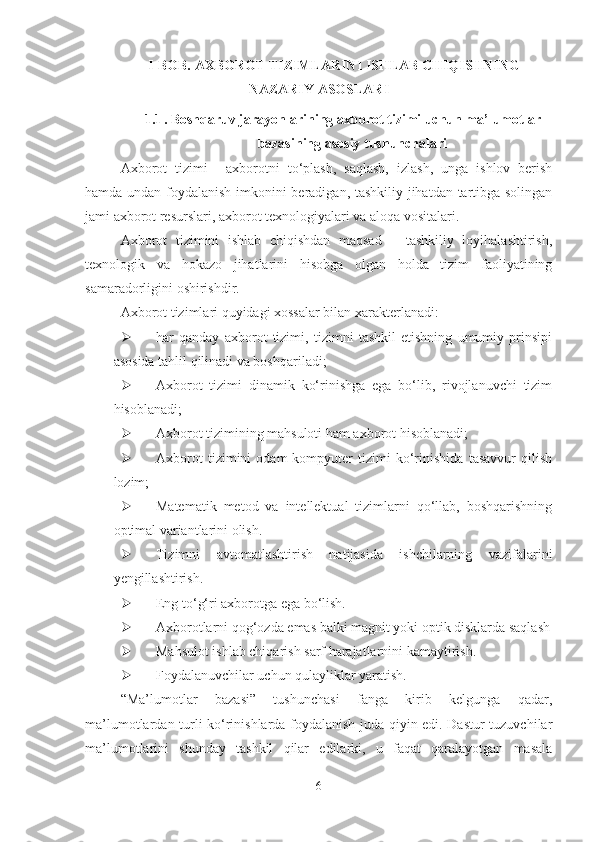 I-BOB.  AXBOROT TIZIMLARINI ISHLAB CHIQISHNING
NAZARIY ASOSLARI
1.1 . Boshqaruv jarayonlarining axborot tizimi uchun ma’lumotlar
bazasining asosiy tushunchalari
Axborot   tizimi   –   axborotni   to‘plash,   saqlash,   izlash,   unga   ishlov   berish
hamda undan foydalanish imkonini beradigan, tashkiliy jihatdan tartibga solingan
jami axborot resurslari, axborot texnologiyalari va aloqa vositalari.
Axborot   tizimini   ishlab   chiqishdan   maqsad   –   tashkiliy   loyihalashtirish,
tеxnologik   va   hokazo   jihatlarini   hisobga   olgan   holda   tizim   faoliyatining
samaradorligini oshirishdir.
Axborot tizimlari quyidagi xossalar bilan xarakterlanadi:
 har   qanday   axborot   tizimi,   tizimni   tashkil   etishning   umumiy   prinsipi
asosida tahlil   qilinadi va boshqariladi ;
 Axborot   tizimi   dinamik   ko‘rinishga   ega   bo‘lib,   rivojlanuvchi   tizim
hisoblanadi ;
 Axborot tizimining mahsuloti ham axborot hisoblanadi ;
 Axborot   tizimini   odam-kompyuter   tizimi   ko‘rinishida   tasavvur   qilish
lozim ;
 Matematik   metod   va   intellektual   tizimlarni   qo‘llab,   boshqarishning
optimal variantlarini olish.
 Tizimni   avtomatlashtirish   natijasida   ishchilarning   vazifalarini
yengillashtirish.
 Eng to‘g‘ri axborotga ega bo‘lish.
 Axborotlarni qog‘ozda emas balki magnit yoki optik disklarda saqlash
 Mahsulot ishlab chiqarish sarf harajatlarnini kamaytirish.
 Foydalanuvchilar uchun qulayliklar yaratish.
“Ma’lumotlar   bazasi”   tushunchasi   fanga   kirib   kelgunga   qadar,
ma’lumotlardan turli ko‘rinishlarda foydalanish juda qiyin edi. Dastur tuzuvchilar
ma’lumotlarini   shunday   tashkil   qilar   edilarki,   u   faqat   qaralayotgan   masala
6 