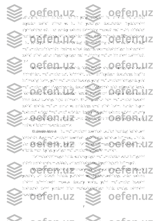 uchungina   o‘rinli   bo‘lardi.   Har   bir   yangi   masalani   hal   qilishda   ma’lumotlar
qaytadan   tashkil   qilinar   va   bu   hol   yaratilgan   dasturlardan   foydalanishni
qiyinlashtirar   edi.   Har   qanday   axborot   tizimining   maqsadi   real   muhit   ob’ektlari
haqidagi ma’lumotlarga ishlov berishdan iborat. Keng ma’noda ma’lumotlar bazasi
-   bu   qandaydir   bir   predmet   sohasidagi   real   muhitning   aniq   ob’ektlari   haqidagi
ma’lumotlar to‘plamidir. Predmet sohasi deganda avtomatlashtirilgan boshqarishni
tashkil  qilish  uchun   o‘rganilayotgan  real   muhitning  ma’lum  bir   qismi   tushiniladi.
[3-4]
M a’lumotlar   bazasini   yaratishda   ikkita   muhim   shartni   hisobga   ol ish   zarur:
Birinchidan,   ma’lumotlar   turi,   ko‘rinishi,   ularni   qo‘llaydigan   dasturlarga   bog’li q
bo‘lmasligi lozim, ya’ni  ma ’ lumotlar   bazasi ga yangi ma’lumotlarni kiritganda yoki
ma’lumotlar   turini   o‘zgartirganda,   dastur larni   o‘zgartirish   talab   etilmasligi   kerak .
Ikkinchidan,   m a ’ lumotlar   bazasid a n   kerakli   ma’lumotni   o lish   yoki   izlash   uchun
biror   dastur   tuzishga   hojat   qolmasin.   Shuning   uchun   ham   m a ’ lumotlar   bazasi ni
tashkil   etishda   ma’lum   qonun   va   qoidalarga   amal   qilish   lozim.   Bundan   buyon
“axborot”   so‘zini  “ma’lumot”   so‘zidan  farqlaymiz,  ya’ni   axborot   so‘zini  umumiy
tushuncha  sifatida qabul  qilib, ma’lumot   deganda aniq bir  belgilangan narsa  yoki
hodisa sifatlarini nazarda tutamiz.
Tizilmalashtirish   – bu ma’lumotlarni  tasvirlash usullari haqidagi  kelishuvni
kiritishdir. Agar ma’lumotlarni tasvirlash usuli haqida kelishuv bo‘lmasa, u holda
ular   tizilmalashtirilmagan   deyiladi.   Tizilmalashtirilmagan   ma’lumotlarga   misol
sifatida matn fayliga yozilgan ma’lumotlarni ko‘rsatish mumkin.
Tizilmalashtirilmagan holda saqlanayotgan ma’lumotlardan zarur bo‘lganini
qidirib topish ancha murakkab, uni tartiblashni esa deyarli bajarib bo‘lmaydi .
Ma’lumotlar   bazasining   zamonaviy   texnologiyasida   ma’lumotlar   bazasini
yaratish,   uni   dolzarb   holatda   yuritishni   va   foydalanuvchilarga   undan   axborot
olishini   ta’minlovchi   maxsus   dasturiy   vosita,   ya’ni   ma’lumotlar   bazasini
boshqarish   tizimi   yordami   bilan   markazlashtirilgan   holda   amalga   oshirishni
nazarda tut ilad i.
7 