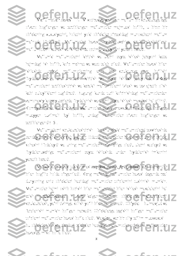 Ma’lumotlar bazasi  – EHM xotirasi g a yozilgan ma’lum bir strukturaga ega
o‘zaro   bog’langan   va   tartiblangan   ma’lumotlar   majmuasi   bo‘lib,   u   biror   bir
ob’ektning   x ususiyatini,   holatini   yoki   ob’ektlar   o‘rtasidagi   munosabatni   ma’lum
ma’noda   ifodalaydi.   Ma’lumotlar   bazasi   foydalanuvchiga   strukturalashtirilgan
ma’lumotlarni saqlash va ishlatishda optimal qulaylikni yaratib beradi.
Ma’lumki   ma’lumotlarni   kiritish   va   ularni   qayta   ishlash   jarayoni   katta
hajmdagi   ish   bo‘lib,   ko‘p   mehnat   va   vaqt   talab   qiladi.   Ma’lumotlar   bazasi   bilan
ishlashda   undagi   ma’lumotlarning   aniq   bir   strukturaga   ega   bo‘lishi
foydalanuvchiga   ma’lumotlarni   kiritish   va   qayta   ishlash   jarayonida   undagi
ma’lumotlarni   tartiblashtirish   va   kerakli   ma’lumotlarni   izlash   va   tez   ajratib   olish
kabi   qulayliklarni   tug’diradi.   Bugungi   kunda   turli   ko‘rinishdagi   ma’lumotlardan
zamonaviy kompyuterlarda foydalanish va ularni qayta ishlash masalasi hal qilindi.
Kompyuterlarda   saqlanadigan   Ma’lumotlar   bazasi   maxsus   formatga   ega   bo‘lgan
muayyan   tuzilmali   fayl   bo‘lib,   undagi   ma’lumotlar   o‘zaro   bog’langan   va
tartiblangandir [5].
Ma’lumotlarni strukturalashtirish – bu shunchaki ma’lumotlarni tasvirlashda
qandaydir moslikni kiritish usulidir. Odatda ma’lumotlar bazasi ma’lum bir ob’ekt
sohasini   ifodalaydi   va   uning   ma’lumotlarni   o‘z   ichiga   oladi,   ularni   saqlaydi   va
foydalanuvchiga   ma’lumotlarni   qayta   ishlashda   undan   foydalanish   imkonini
yaratib beradi.
Ma’lumotlar bazasi tushunchasi  maydon ,  yozuv ,  fayl  ( jadval ) kabi elementlar
bilan   bog’liq   holda   o‘rganiladi.   Keng   ma’noda   ma’lumotlar   bazasi   deganda   real
dunyoning   aniq   ob’ektlari   haqidagi   ma’lumotlar   to‘plamini   tushinish   mumkin.
Ma’lumotlar   hajmi   oshib   borishi   bilan   ma’lumotlar   bilan   ishlash   masalalarini   hal
etish   murakkablashadi.   Yuzaga   kelgan   muammo   ob’ekt   va   ma’lumotlarni
strukturalash, ya’ni tizimga solish yo‘li bilan hal qilinadi.  Ob’yekt   –  bu mavjud va
farqlanishi   mumkin   bo‘lgan   narsadir.   Ob’ektlarga   tegishli   bo‘lgan   ma’lumotlar
to‘plami ma’lumotlar bazasi bo‘la oladi. Masalan, xar bir oliy ta’lim muassasasi –
bu ob’ektlar bo‘lsa, ulardagi talabalar haqidagi ma’lumotlar to‘plami ma’lumotlar
bazasiga misol bo‘la oladi. 
8 