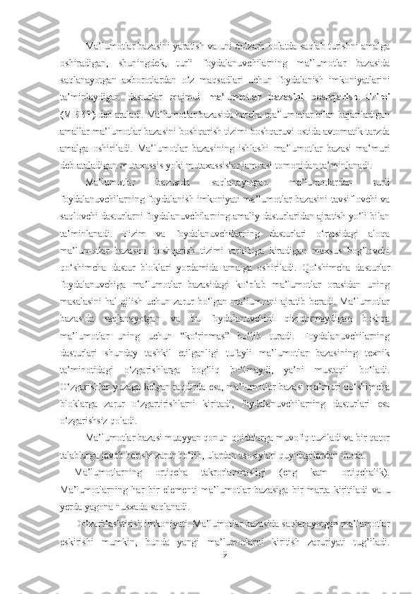 Ma’lumotlar bazasini yaratish va uni dolzarb holatda saqlab turishni amalga
oshiradigan,   shuningdek,   turli   foydalanuvchilarning   ma’lumotlar   bazasida
saqlanayotgan   axborotlardan   o‘z   maqsadlari   uchun   foydalanish   imkoniyatlarini
ta’minlaydigan   dasturlar   majmui   ma’lumotlar   bazasini   boshqarish   tizimi
(MBBT)  deb ataladi. Ma’lumotlar bazasida barcha ma’lumotlar bilan bajariladigan
amallar ma’lumotlar bazasini boshqarish tizimi boshqaruvi ostida avtomatik tarzda
amalga   oshiriladi.   Ma’lumotlar   bazasining   ishlashi   ma’lumotlar   bazasi   ma’muri
deb ataladigan mutaxassis yoki mutaxassislar jamoasi tomonidan ta’minlanadi.
Ma’lumotlar   bazasida   saqlanayotgan   ma’lumotlardan   turli
foydalanuvchilarning foydalanish imkoniyati ma’lumotlar bazasini  tavsiflovchi va
saqlovchi dasturlarni foydalanuvchilarning amaliy dasturlaridan ajratish yo‘li bilan
ta’minlanadi.   Tizim   va   foydalanuvchilarning   dasturlari   o‘rtasidagi   aloqa
ma’lumotlar   bazasini   boshqarish   tizimi   tarkibiga   kiradigan   maxsus   bog’lovchi
qo‘shimcha   dastur   bloklari   yordamida   amalga   oshiriladi.   Qo‘shimcha   dasturlar
foydalanuvchiga   ma’lumotlar   bazasidagi   ko‘plab   ma’lumotlar   orasidan   uning
masalasini  hal  qilish uchun zarur  bo‘lgan  ma’lumotni  ajratib beradi. Ma’lumotlar
bazasida   saqlanayotgan   va   bu   foydalanuvchini   qiziqtirmaydigan   boshqa
ma’lumotlar   uning   uchun   “ko‘rinmas”   bo‘lib   turadi.   Foydalanuvchilarning
dasturlari   shunday   tashkil   etilganligi   tufayli   ma’lumotlar   bazasining   texnik
ta’minotidagi   o‘zgarishlarga   bog’liq   bo‘lmaydi,   ya’ni   mustaqil   bo‘ladi.
O‘zgarishlar yuzaga kelgan taqdirda esa, ma’lumotlar bazasi ma’muri qo‘shimcha
bloklarga   zarur   o‘zgartirishlarni   kiritadi,   foydalanuvchilarning   dasturlari   esa
o‘zgarishsiz qoladi.
Ma’lumotlar bazasi muayyan qonun-qoidalarga muvofiq tuziladi va bir qator
talablarga javob berishi zarur bo‘lib, ulardan asosiylari quyidagilardan iborat.
- Ma’lumotlarning   ortiqcha   takrorlanmasligi   (eng   kam   ortiqchalik).
Ma’lumotlarning   har   bir   elementi   ma’lumotlar   bazasi ga   bir   marta   kiritiladi   va   u
yerda yagona nusxada saqlanadi.
- Dolzarblashtirish imkoniyati. Ma’lumotlar bazasida saqlanayotgan ma’lumotlar
eskirishi   mumkin,   bunda   yangi   ma’lumotlarni   kiritish   zaruriyati   tug’iladi.
9 