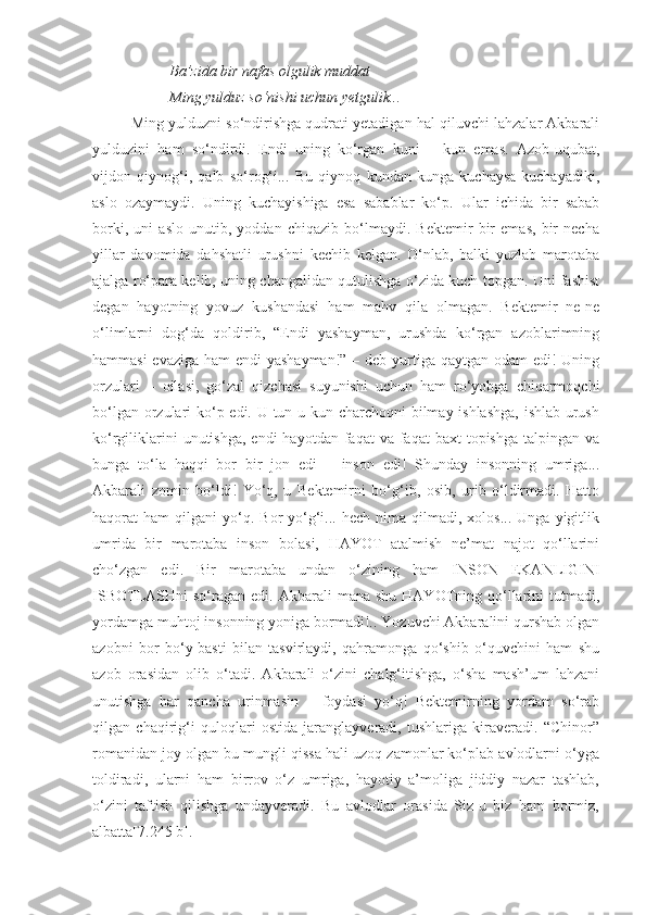 Ba’zida bir nafas olgulik muddat
Ming yulduz so‘nishi uchun yetgulik...
Ming yulduzni so‘ndirishga qudrati yetadigan hal qiluvchi lahzalar Akbarali
yulduzini   ham   so‘ndirdi.   Endi   uning   ko‘rgan   kuni   –   kun   emas.   Azob-uqubat,
vijdon   qiynog‘i,   qalb   so‘rog‘i...   Bu   qiynoq   kundan   kunga   kuchaysa-kuchayadiki,
aslo   ozaymaydi.   Uning   kuchayishiga   esa   sabablar   ko‘p.   Ular   ichida   bir   sabab
borki,   uni   aslo   unutib,   yoddan   chiqazib   bo‘lmaydi.   Bektemir   bir   emas,   bir   necha
yillar   davomida   dahshatli   urushni   kechib   kelgan.   O‘nlab,   balki   yuzlab   marotaba
ajalga ro‘para kelib, uning changalidan qutulishga o‘zida kuch topgan. Uni fashist
degan   hayotning   yovuz   kushandasi   ham   mahv   qila   olmagan.   Bektemir   ne-ne
o‘limlarni   dog‘da   qoldirib,   “Endi   yashayman,   urushda   ko‘rgan   azoblarimning
hammasi  evaziga ham  endi  yashayman!” – deb yurtiga qaytgan odam edi! Uning
orzulari   –   oilasi,   go‘zal   qizchasi   suyunishi   uchun   ham   ro‘yobga   chiqarmoqchi
bo‘lgan orzulari ko‘p edi. U tun-u kun charchoqni  bilmay ishlashga,  ishlab urush
ko‘rgiliklarini   unutishga,  endi  hayotdan  faqat  va  faqat  baxt   topishga  talpingan  va
bunga   to‘la   haqqi   bor   bir   jon   edi   –   inson   edi!   Shunday   insonning   umriga...
Akbarali   zomin   bo‘ldi!   Yo‘q,   u   Bektemirni   bo‘g‘ib,   osib,   urib   o‘ldirmadi.   Hatto
haqorat   ham   qilgani   yo‘q.  Bor-yo‘g‘i...  hech   nima   qilmadi,   xolos...   Unga   yigitlik
umrida   bir   marotaba   inson   bolasi,   HAYOT   atalmish   ne’mat   najot   qo‘llarini
cho‘zgan   edi.   Bir   marotaba   undan   o‘zining   ham   INSON   EKANLIGINI
ISBOTLASHni   so‘ragan   edi.  Akbarali   mana  shu  HAYOTning  qo‘llarini  tutmadi,
yordamga muhtoj insonning yoniga bormadi!.. Yozuvchi Akbaralini qurshab olgan
azobni   bor   bo‘y-basti   bilan   tasvirlaydi,   qahramonga   qo‘shib   o‘quvchini   ham   shu
azob   orasidan   olib   o‘tadi.   Akbarali   o‘zini   chalg‘itishga,   o‘sha   mash’um   lahzani
unutishga   har   qancha   urinmasin   –   foydasi   yo‘q!   Bektemirning   yordam   so‘rab
qilgan   chaqirig‘i   quloqlari   ostida   jaranglayveradi,   tushlariga   kiraveradi.   “Chinor”
romanidan joy olgan bu mungli qissa hali uzoq zamonlar ko‘plab avlodlarni o‘yga
toldiradi,   ularni   ham   birrov   o‘z   umriga,   hayotiy   a’moliga   jiddiy   nazar   tashlab,
o‘zini   taftish   qilishga   undayveradi.   Bu   avlodlar   orasida   Siz-u   biz   ham   bormiz,
albatta[7.245 b]. 