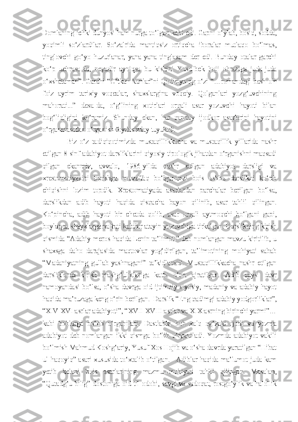 Domlaning ichki dunyosi ham nurga to‘lgan kabi edi. Gapni o‘ylab, bosiq, sodda,
yoqimli   so‘zlardilar.   So‘zalrida   mantiqsiz   ortiqcha   iboralar   mutlaqo   bo‘lmas,
tinglovchi   go‘yo   huzurlanar,   yana-yana   tinglasam   der   edi.   Bunday   otalar   garchi
ko‘p   uchrasa-da,   negadir   ayniqsa   bu   kishini   Yusufbek   hoji   obraziga   juda-juda
o‘xshataman”. Garchi “O‘tkan kunlar”ni Qodiriyning o‘zi  “…romandagi besh-o'n
foiz   ayrim   tarixiy   voqealar,   shaxslargina   voqeiy.   Qolganlari   yozg‘uvchining
mahorati...”   desa-da,   o‘g‘lining   xotirlari   orqali   asar   yozuvchi   hayoti   bilan
bog‘liqligini   ko‘ramiz.   Shunday   ekan,   har   qanday   ijodkor   asarlarini   hayotini
o‘rganmasadan o‘rganish foydasizday tuyuladi.
    Biz   o‘z   tadiqiqotimizda   mustaqillikkacha   va   mustaqillik   yillarida   nashr
etilgan 8-sinf adabiyot darsliklarini qiyosiy-tipologik jihatdan o‘rganishni maqsadi
qilgan   ekanmiz,   avvalo,   1986-yilda   nashr   etilgan   adabiyot   darsligi   va
xrestomatiyasini   topishga   muvaffaq   bo‘lganimzi   bois   ushbu   darslikni   ko‘rib
chiqishni   lozim   topdik.   Xrestomatiyada   asarlardan   parchalar   berilgan   bo‘lsa,
darslikdan   adib   hayoti   haqida   qisqacha   bayon   qilinib,   asar   tahlil   qilingan.
Ko‘pincha,   adib   hayoti   bir   chetda   qolib,   asar   orqali   aytmoqchi   bo‘lgani   gapi,
boylarga, shayxlarga nafrati kabilar atayin yozuvchiga tirkalgan. Darslikning kirish
qismida “Adabiy meros haqida Lenin ta’limoti” deb nomlangan mavzu kiritilib, u
shaxsga   daho   darajasida   maqtovlar   yog‘dirilgan,   ta’limotining   mohiyati   sabab
“Madaniyatning   gullab-yashnagani”   ta’kidlanadi.   Mustaqillikkacha   nashr   etilgan
darsliklarda   kirish   mashg‘ulotlariga   katta   o‘rin   ajratilgan.   Adib   qaysi   davr
namoyandasi   bo‘lsa,   o‘sha   davrga   oid   ijtimoiy-siyosiy,   madaniy   va   adabiy   hayot
haqida ma’ruzaga keng o‘rin berilgan.  Darslik “Eng qadimgi adabiy yodgorliklar”,
“XIV-XVI asrlar adabiyoti”, “XVII-XVIII asrlar va XIX asrning birinchi yarmi”…
kabi   boblarga   bo‘lib   o‘rganiladi.   Dastlabki   bob   xalq   og‘zaki   ijodi   va   yozma
adabiyot   deb   nomlangan   ikki   qismga   bo‘lib   o‘rganiladi.   Yozmda   adabiyot   vakili
bo‘lmish Mahmud Koshg‘ariy, Yusuf Xos Hojib va o‘sha davrda yaratilgan “Hibat
ul-haqoyiq” asari xususida to‘xtalib o‘tilgan.     Adiblar haqida ma’lumot juda kam
yetib   kelani   bois   asarlarining   mazmun-mohiyati   tahlil   qilingan.   Masalan,
“Qutadg‘u bilig” dostoniga oid til odobi, sevgi va sadoqat, rostgo‘ylik va halollik 