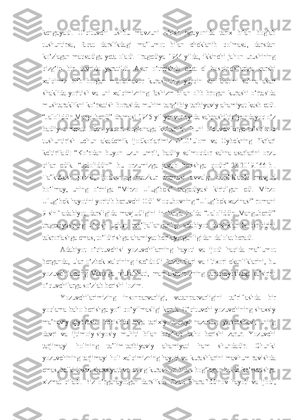kengayadi.   O‘qituvchi   ushbu   mavzuni   o‘tish   jarayonida   tarix   bilan   bog‘ab
tushuntirsa,   faqat   darslikdagi   ma’lumot   bilan   cheklanib   qolmasa,   darsdan
ko‘zlagan   maqsadiga   yeta  oladi.  Tragediya  1944-yilda,  ikkinchi   jahon  urushining
qizg‘in   bir   davrida   yaratildi.   Asar   o‘tmishda   chet   el   bosqinchilariga   qarshi
xalqimiz   olib   brogan   mardonavor   kurashning   yorqin   sahifalarini   sahna   asari
shaklida  yoritish  va  uni  xalqimizning  fashizm   bilan   olib  brogan  kurashi  o‘rtasida
mushtaraklikni ko‘rsatish borasida muhim targ‘ibiy-tarbiyaviy ahamiyat kasb etdi.
“Jaloliddin Manguberdi” dramasi 1945-yil yanvar oyida sahnashiltirilgandayoq o‘z
badiiy   qimmati   bilan   yuqori   pog‘onaga   ko‘tarildi.   Buni   o‘quvchilarga   ta’sirliroq
tushuntirish   uchun   akademik   ijodkorlarimiz   G‘.G‘ulom   va   Oybekning   fikrlari
keltiriladi:   “Ko‘pdan   buyon   uzun   umrli,   badiiy   salmoqdor   sahna   asarlarini   orzu
qilar   edik.   “Jaloliddin”   bu   orzumizga   javob   berishga   qodir” [23.2019.166-b] .
Ta’kidlash   joizki,   ijodkoning   mazkur   dramasi   avvalgi   darsliklarda   mavjud
bo‘lmay,   uning   o‘rniga   “Mirzo   Ulug‘bek”   tragediyasi   kiritilgan   edi.   Mirzo
Ulug‘bek hayotini yoritib beruvchi Odil Yoqubovning “Ulug‘bek xazinasi” romani
9-sinf   adabiyot   darsligida   mavjudligini   inobatga   holda   “Jaloliddin   Manguberdi”
tragediyasining   o‘qish   uchun   mo‘ljallanganligi   adabiyot   darsliklarida   bir-birini
takrorlashga emas, to‘ldirishga ahamiyat berilayotganligidan dalolat beradi. 
Adabiyot   o‘qituvchisi   yozuvchilarning   hayoti   va   ijodi   haqida   ma’lumot
berganda,   ular   o‘zbek   xalqining   iste’dodli   farzandlari   va   iftixori   ekanliklarini,   bu
yozuvchilarning   Vatanga   muhabbati,   mamlakatimizning   taraqqiyotidagi   ta’sirini
o‘quvchilarga so‘zlab berishi lozim.
Yozuvchilarimizing   insonparvarligi,   vatanparvarligini   ta’riflashda   bir
yoqlama baho berishga yo‘l qo‘yilmasligi kerak. O‘qituvchi yozuvchining shaxsiy
ma’naviy   qiyofasini   ochishda   unga   tarixiy   nuqtayi   nazardan   yondashuvi,   uning
davri   va   ijtimoiy-siyosiy   muhiti   bilan   bog‘lab   baho   berishi   zarur.   Yozuvchi
tarjimayi   holining   ta’lim-tarbiyaviy   ahamiyati   ham   shundadir.   Chunki
yozuvchining tarjimayi holi xalqimizning hayoti va kurashlarini mavhum ravishda
emas, balki inson shaxsiyati va uning kurashlari bilan bog‘lagan holda ko‘rsatishga
xizmat   qiladi.   Biz   o‘rganayotgan   darslikda   Ozod   Sharafiddinov   hayoti   va   ijodi, 