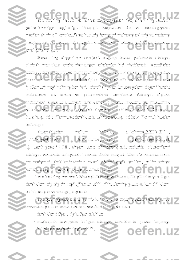 Tadqiqotning   respublika   fan   va   texnologiyalar   rivojlanishining   ustuvor
yo‘nalishlariga   bog‘liqligi.   Tadqiqot   Respublika   fan   va   texnologiyalari
rivojlanishining “Demokratik va huquqiy jamiyatni ma’naviy-axloqiy va madaniy
rivojlantirish,  innovation  iqtisodiyotni  shakllantirish”   ustuvor   yo‘nalishi   doirasida
amalga oshirilgan.
Mavzuning   o‘rganilish   darajasi.   Bugungi   kunda   yurtimizda   adabiyot
o‘qitish   metodikasi   ancha   rivojlangan   sohalardan   biri   hisoblanadi.   Metodistlar
adabiyot darslarida o‘quvchilarni ma’naviy barkamol, o‘z shaxsiy fikriga ega yetuk
inson   qilib   tarbiyalash   borasida   ko‘plab   izlanishlar   olib   borishmoqda.   Shu   bois
ijodkor tarjimayi holining berilishi,  o‘qitilishi jihatidan tavsiyalarni deyarli barcha
metodikaga   oid   darslik   va   qo‘llanmalarda   uchratamiz.   Adabiyot   o‘qitish
metodikasi   sohasida   adabiyot   darsliklarining   mustaqillikkacha   va   mustaqillik
yillarida   yaratilgan   nashrlari   qiyoslab   o‘rganilgan   alohida   ilmiy   ish   bo‘lmasa-da,
bu sohaga oid qo‘llanma va darsliklarda ushbu mavzuga oid ba’zi fikr-mulohazalar
keltirilgan. 
Kuzatishlardan   ma’ l um   bo ldiki,   S.Dolimovʻ [2.2007-2010] ,
B.To‘xliyev[3.1973],   A.Zunnunov [4.1994] ,   Q.Yo‘ldoshev[5.2018],
Q.Husanboyeva [6.2018] ,   singari   qator   olimlarning   tadqiqotlarida   o quvchilarni	
ʻ
adabiyot   vositasida   tarbiyalash   borasida   fikrlar   mavjud.   Ular   o z   ishlarida   inson	
ʻ
ma’naviyatini   shakllantirishning   psixologik-pedagogik   yo llari,   ta’lim-tarbiya	
ʻ
samaradorligini orttirish masalasiga to xtalganlar. 	
ʻ
Tadqiqotning maqsadi.   Mustaqillikkacha va mustaqillik yillarida yaratilgan
darsliklarni qiyosiy-tipologik jihatdan tahlil qilib, ularning yutuq va kamchiliklarni
ko‘rib chiqish va amalga joriy etish.
Tadqiqotning vazifalari.  Ishimiz ko‘lamini his etgan holda, dissertatsiyamiz
mavzusini yoritish uchun quyidagi vazifalarni belgilab oldik:
 darsliklar oldiga qo‘yiladigan talablar;
 mustaqillik   davrigacha   bo‘lgan   adabiyot   darsliklarida   ijodkor   tarjimayi
holining qiyosiy-tipologik tahlili;  