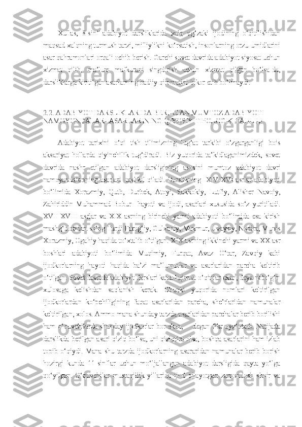 Xullas,   8-sinf   adabiyot   darsliklarida   xalq   og‘zaki   ijodining   o‘qitilishidan
maqsad xalqning turmush tarzi, milliylikni ko‘rsatish, insonlarning orzu-umidlarini
asar qahramonlari orqali ochib berish. Garchi sovet davrida adabiyot siyosat uchun
xizmat   qilib,   ma’lum   mafkurani   singdirish   uchun   xizmat   qilgan   bo‘lsa-da,
darsliklarga kiritilgan asarlarning badiiy qimmatini inkor etib bo‘lmaydi.
2.2.   ADABIYOT DARSLIKLARIDA BERILGAN MUMTOZ ADABIYOTI 
NAMOYONDALARI ASARLARINING QIYOSIY-TIPOLOGIK TAHLILI
Adabiyot   tarixini   o‘qi   tish   tilimizning   lug‘at   tarkibi   o‘zgarganligi   bois
aksariyat   hollarda   qiyinchilik   tug‘diradi.   Biz   yuqorida   ta’kidlaganimizdek,   sovet
davrida   nashr   etilgan   adabiyot   darsligining   asosini   mumtoz   adabiyot   davri
namoyandalarining asarlari   tashkil qiladi. Darslikning   XIV-XVI asrlar adabiyoti
bo‘limida   Xorazmiy,   Qutb,   Durbek,   Atoyi,   Sakkokiy,   Lutfiy,   Alisher   Navoiy,
Zahiriddin   Muhammad   Bobur     hayoti   va   ijodi,   asarlari   xususida   so‘z   yuritiladi.
XVII-XVIII   asrlar   va   XIX   asrning   birinchi   yarmi   adabiyoti   bo‘limida   esa   kirish
mashg‘ulotidan so‘ng Turdi Farog‘iy, Gulxaniy, Maxmur, Uvaysiy, Nodira, Munis
Xorazmiy, Ogahiy haqida to‘xtalib o‘tilgan. XIX asrning ikkinchi yarmi va XX asr
boshlari   adabiyoti   bo‘limida   Muqimiy,   Furqat,   Avaz   O‘tar,   Zavqiy   kabi
ijodkorlarning   hayoti   haqida   ba’zi   ma’lumotlar   va   asarlaridan   parcha   keltirib
o‘tilgan. Sovet davrida adabiyot darslari katta hajmda o‘qitilar ekan, deya noto‘g‘ri
xulosaga   kelishdan   saqlanish   kerak.   Chunki   yuqorida   nomlari   keltirilgan
ijodkorlardan   ko‘pchiligining   faqat   asarlaridan   parcha,   she’rlaridan   namunalar
keltirilgan, xolos. Ammo mana shunday tarzda asarlaridan parchalar berib borilishi
ham o‘quvchilarda shunday ijodkorlar bor ekan, -   degan fikr uyg‘otadi. Natijada
darslikda berilgan asari qiziq bo‘lsa, uni qiziqtira olsa, boshqa asarlarini ham izlab
topib   o‘qiydi.   Mana   shu   tarzda   ijodkorlarning   asararidan   namunalar   berib   borish
hozirgi   kunda   11-sinflar   uchun   mo‘ljallangan   adabiyot   darsligida   qayta   yo‘lga
qo‘yilgan.   O‘quvchilar   mustaqillik   yillarida   ijod   qilayotgan   zamondosh   shoir   va 