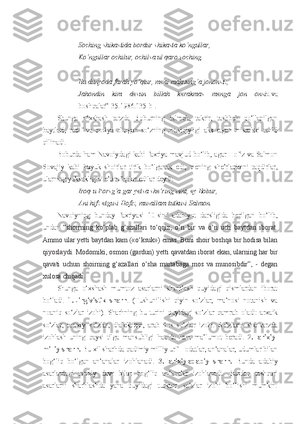 Soching shikastida bordur shikasta ko‘ngullar,
Ko‘ngullar ochilur, ochilsa ul qaro soching.
Bu dunyoda farah yo‘qtur, meni mahzung‘a jononsiz,
Jahondin   kim   desun   billah   kerakmas   menga   jon   onsiz. va
boshqalar”[35.1986.135-b].
Shunga   o‘xshash   tarzda   Boburning   talmeh,   takrir,   tashbeh   qo‘llanilgan
baytlari,   radif   va   qofiya   olingan   so‘zning   musiqiyligi   aks   etgan   misralari   tahlil
qilinadi. 
Boburda ham Navoiydagi kabi faxriya mavjud bo‘lib, agar Hofiz va Salmon
Sovajiy   kabi   buyuk   shoirlar   tirik   bo‘lganda   edi,   mening   she’rlarimni   taqdirlar,
ularning yuksakligini e’tirof qilar edilar deydi:
Iroq-u Forsg‘a gar yetsa she’ring seni, ey Bobur,
Ani hifz etgusi Hofiz, musallam tutkusi Salmon.
Navoiyning   bunday   faxriyasi   10-sinf   adabiyot   darsligida   berilgan   bo‘lib,
undan   “ shoirning   ko‘plab   g‘azallari   to‘qqiz,   o‘n   bir   va   o‘n   uch   baytdan   iborat.
Ammo ular yetti baytdan kam («o‘ksuk») emas. Buni shoir boshqa bir hodisa bilan
qiyoslaydi. Modomiki, osmon (gardun) yetti qavatdan iborat ekan, ularning har bir
qavati   uchun   shoirning   g‘azallari   o‘sha   martabaga   mos   va   munosibdir”,   -   degan
xulosa chiqadi.
Shunga   o‘xshash   mumtoz   asarlarni   sharhlash   quyidagi   qismlardan   iborat
bo‘ladi.   1.Lingivistik   sharh .   (Tushunilishi   qiyin   so‘zlar,   ma’nosi   notanish   va
noaniq   so‘zlar   izohi).   Sharhning   bu   turini   quyidagi   so‘zlar   qamrab   oladi:   arxaik
so‘zlar,   tarixiy   so‘zlar,   dialektizm,   arab-fors   so‘zlar   izohi.   So‘zlarni   shu   tarzda
izohlash   uning   qaysi   tilga   mansubligi   haqida   ham   ma’lumot   beradi.   2.Tarixiy-
milliy sharh.  Bu xil sharhda qadimiy milliy urf – odatlar, an’analar, udumlar bilan
bog‘liq   bo‘lgan   an’analar   izohlanadi.   3.Tarixiy-adabiy   sharh.   Bunda   adabiy
asarlardagi   tarixiy   davr   bilan   bog‘liq   an’analar   izohlanadi.   Bundan   tashqari
asarlarni   sharhlashda   yana   quyidagi   turkum   so‘zlar   izohi   bo‘lishi   mumkin: 