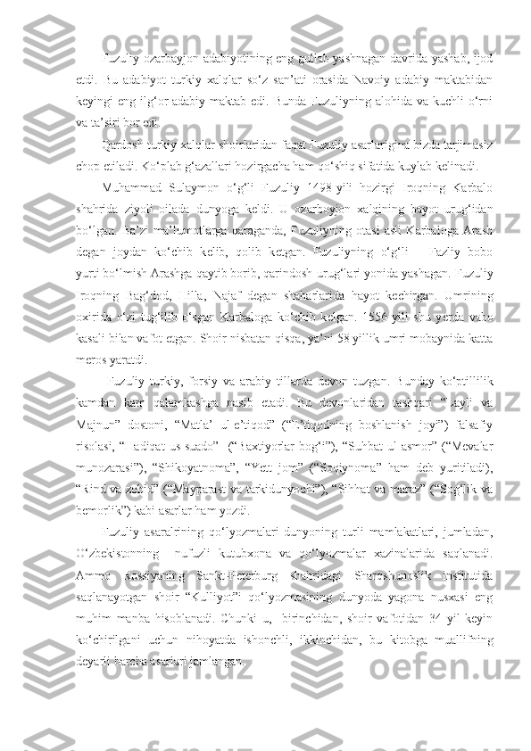 Fuzuliy ozarbayjon adabiyotining eng gullab-yashnagan davrida yashab, ijod
etdi.   Bu   adabiyot   turkiy   xalqlar   so‘z   san’ati   orasida   Navoiy   adabiy   maktabidan
keyingi  eng ilg‘or  adabiy maktab edi. Bunda  Fuzuliyning alohida va kuchli  o‘rni
va ta’siri bor edi. 
Qardosh turkiy xalqlar shoirlaridan faqat Fuzuliy asarlarigina bizda tarjimasiz
chop etiladi. Ko‘plab g‘azallari hozirgacha ham qo‘shiq sifatida kuylab kelinadi. 
Muhammad   Sulaymon   o‘g‘li   Fuzuliy   1498-yili   hozirgi   Iroqning   Karbalo
shahrida   ziyoli   oilada   dunyoga   k е ldi.   U   ozarboyjon   xalqining   bayot   urug‘idan
bo‘lgan.   Ba’zi   ma’lumotlarga   qaraganda,   Fuzuliyning   otasi   asli   Karbaloga   Arash
d е gan   joydan   ko‘chib   k е lib,   qolib   k е tgan.   Fuzuliyning   o‘g‘li   –   Fazliy   bobo
yurti bo‘lmish Arashga qaytib borib, qarindosh-urug‘lari yonida yashagan.  Fuzuliy
Iroqning   Bag‘dod,   Hilla,   Najaf   d е gan   shaharlarida   hayot   k е chirgan.   Umrining
oxirida   o‘zi   tug‘ilib-o‘sgan   Karbaloga   ko‘chib   k е lgan.   1556-yili   shu   y е rda   vabo
kasali bilan vafot etgan. Shoir nisbatan qisqa, ya’ni 58 yillik umri mobaynida katta
m е ros yaratdi.
  Fuzuliy   turkiy,   forsiy   va   arabiy   tillarda   d е von   tuzgan.   Bunday   ko‘ptillilik
kamdan   kam   qalamkashga   nasib   etadi.   Bu   devonlaridan   tashqari   “Layli   va
Majnun”   dostoni,   “Matla’   ul-e’tiqod”   (“E’tiqodning   boshlanish   joyi”)   falsafiy
risolasi,  “Hadiqat   us-suado”     (“Baxtiyorlar  bog‘i”),  “Suhbat  ul-asmor”  (“Mevalar
munozarasi”),   “Shikoyatnoma”,   “Yett   jom”   (“Soqiynoma”   ham   deb   yuritiladi),
“Rind va zohid” (“Mayparast  va tarkidunyochi”), “Sihhat va maraz” (“Sog‘lik va
bemorlik”) kabi asarlar ham yozdi. 
Fuzuliy   asaralrining   qo‘lyozmalari   dunyoning   turli   mamlakatlari,   jumladan,
O‘zbekistonning     nufuzli   kutubxona   va   qo‘lyozmalar   xazinalarida   saqlanadi.
Ammo   Rossiyaning   Sankt-Peterburg   shahridagi   Sharqshunoslik   institutida
saqlanayotgan   shoir   “Kulliyot”i   qo‘lyozmasining   dunyoda   yagona   nusxasi   eng
muhim   manba   hisoblanadi.   Chunki   u,     birinchidan,   shoir   vafotidan   34   yil   keyin
ko‘chirilgani   uchun   nihoyatda   ishonchli,   ikkinchidan,   bu   kitobga   muallifning
deyarli barcha asarlari jamlangan.     