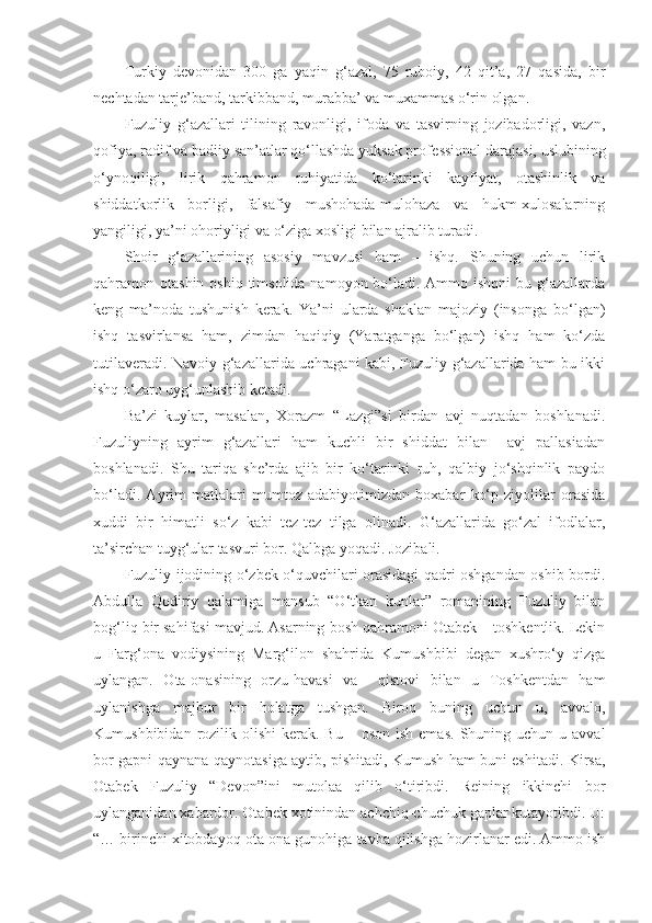 Turkiy   d е vonidan   300   ga   yaqin   g‘azal,   75   ruboiy,   42   qit’a,   27   qasida,   bir
n е chtadan tarj е ’band, tarkibband, murabba’ va muxammas o‘rin olgan. 
Fuzuliy   g‘azallari   tilining   ravonligi,   ifoda   va   tasvirning   jozibadorligi,   vazn,
qofiya, radif va badiiy san’atlar qo‘llashda yuksak prof е ssional darajasi, uslubining
o‘ynoqiligi,   lirik   qahramon   ruhiyatida   ko‘tarinki   kayfiyat,   otashinlik   va
shiddatkorlik   borligi,   falsafiy   mushohada-mulohaza   va   hukm-xulosalarning
yangiligi, ya’ni ohoriyligi va o‘ziga xosligi bilan ajralib turadi. 
Shoir   g‘azallarining   asosiy   mavzusi   ham   –   ishq.   Shuning   uchun   lirik
qahramon otashin oshiq  timsolida  namoyon bo‘ladi. Ammo ishqni  bu g‘azallarda
k е ng   ma’noda   tushunish   k е rak.   Ya’ni   ularda   shaklan   majoziy   (insonga   bo‘lgan)
ishq   tasvirlansa   ham,   zimdan   haqiqiy   (Yaratganga   bo‘lgan)   ishq   ham   ko‘zda
tutilav е radi. Navoiy g‘azallarida uchragani kabi, Fuzuliy g‘azallarida ham bu ikki
ishq o‘zaro uyg‘unlashib k е tadi. 
Ba’zi   kuylar,   masalan,   Xorazm   “Lazgi”si   birdan   avj   nuqtadan   boshlanadi.
Fuzuliyning   ayrim   g‘azallari   ham   kuchli   bir   shiddat   bilan     avj   pallasiadan
boshlanadi.   Shu   tariqa   she’rda   ajib   bir   ko‘tarinki   ruh,   qalbiy   jo‘shqinlik   paydo
bo‘ladi.   Ayrim   matlalari   mumtoz   adabiyotimizdan   boxabar   ko‘p   ziyolilar   orasida
xuddi   bir   himatli   so‘z   kabi   tez-tez   tilga   olinadi.   G‘azallarida   go‘zal   ifodlalar,
ta’sirchan tuyg‘ular tasvuri bor. Qalbga yoqadi. Jozibali.
Fuzuliy ijodining o‘zbek o‘quvchilari orasidagi qadri oshgandan oshib bordi.
Abdulla   Qodiriy   qalamiga   mansub   “O‘tkan   kunlar”   romanining   Fuzuliy   bilan
bog‘liq bir sahifasi mavjud. Asarning bosh qahramoni Otabek – toshkentlik. Lekin
u   Farg‘ona   vodiysining   Marg‘ilon   shahrida   Kumushbibi   degan   xushro‘y   qizga
uylangan.   Ota-onasining   orzu-havasi   va     qistovi   bilan   u   Toshkentdan   ham
uylanishga   majbur   bir   holatga   tushgan.   Biroq   buning   uchun   u,   avvalo,
Kumushbibidan  rozilik  olishi   kerak.  Bu  – oson  ish  emas.   Shuning  uchun u  avval
bor gapni qaynana-qaynotasiga aytib, pishitadi, Kumush ham buni eshitadi. Kirsa,
Otabek   Fuzuliy   “Devon”ini   mutolaa   qilib   o‘tiribdi.   Reining   ikkinchi   bor
uylanganidan xabardor. Otabek xotinindan achchiq-chuchuk gaplar kutayotibdi. U:
“… birinchi xitobdayoq ota-ona gunohiga tavba qilishga hozirlanar edi. Ammo ish 