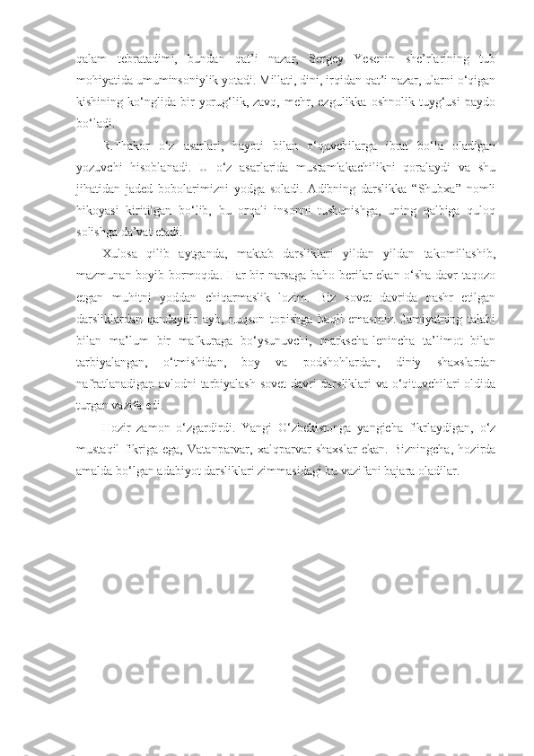 qalam   tebratadimi,   bundan   qat’i   nazar,   Sergey   Yesenin   she’rlarining   tub
mohiyatida umuminsoniylik yotadi. Millati, dini, irqidan qat’i nazar, ularni o‘qigan
kishining   ko‘nglida   bir   yorug‘lik,  zavq,   mehr,  ezgulikka   oshnolik   tuyg‘usi   paydo
bo‘ladi.
R.Thakor   o‘z   asarlari,   hayoti   bilan   o‘quvchilarga   ibrat   bo‘la   oladigan
yozuvchi   hisoblanadi.   U   o‘z   asarlarida   mustamlakachilikni   qoralaydi   va   shu
jihatidan   jaded   bobolarimizni   yodga   soladi.   Adibning   darslikka   “Shubxa”   nomli
hikoyasi   kiritilgan   bo‘lib,   bu   orqali   insonni   tushunishga,   uning   qalbiga   quloq
solishga da’vat etadi.
Xulosa   qilib   aytganda,   maktab   darsliklari   yildan   yildan   takomillashib,
mazmunan boyib bormoqda. Har bir narsaga baho berilar ekan o‘sha davr taqozo
etgan   muhitni   yoddan   chiqarmaslik   lozim.   Biz   sovet   davrida   nashr   etilgan
darsliklardan   qandaydir   ayb,   nuqson   topishga   haqli   emasmiz.   Jamiyatning   talabi
bilan   ma’lum   bir   mafkuraga   bo‘ysunuvchi,   markscha-lenincha   ta’limot   bilan
tarbiyalangan,   o‘tmishidan,   boy   va   podshohlardan,   diniy   shaxslardan
nafratlanadigan avlodni tarbiyalash sovet davri darsliklari va o‘qituvchilari oldida
turgan vazifa edi. 
Hozir   zamon   o‘zgardirdi.   Yangi   O‘zbekistonga   yangicha   fikrlaydigan,   o‘z
mustaqil   fikriga   ega,   Vatanparvar,   xalqparvar   shaxslar   ekan.   Bizningcha,   hozirda
amalda bo‘lgan adabiyot darsliklari zimmasidagi bu vazifani bajara oladilar.  