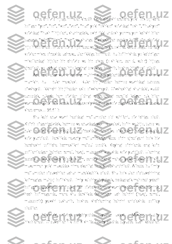 O‘ta cho‘ziq hijoga nimalar kiradi? Kelib chiqishi arabcha yoki fors-tojikcha
bo‘lgan “yor”, “or”, “xor”, “zor”, “nur” yoki “oshkor” so‘zidagi “osh-”, “hushyor”
so‘zidagi “hush-” hijolari, shuningdek, oxiri ikki undosh yonma-yon kelishi bilan
tugagan   “sabr”,   “jism”,   “ism”   va   shunga   o‘xshash   har   qanday   bo‘in   o‘ta   cho‘ziq
hijo hisoblanadi. O‘ta cho‘ziq hijo faqat va faqat misra oxirida keladi. Agar bunday
so‘zlar misra o‘rtasida uchrasa, ular ikkiga bo‘linadi. Bu bo‘linishda yo keltirilgan
misollardagi   bijolar   bir   cho‘ziq   va   bir   qisqa   (o-sh-kor,   qan-d,   sab-r)   hijoga
ajratiladi, yo undagi qisqa hijo keyingi tovushga bolanib, boshqa hijo hosil qiladi. 
Ana   endi   aruz   vaznining   eng   muhim   xususiyatlaridan   birini   bilib   olishimiz
mumkin.   Bu   –   rukn   masalasi.     Rukn   bir   jihatdan   barmoq   vaznidagi   turoqqa
o‘xshaydi.   Ikkinchi   bir   jihatdan   aslo   o‘xshamaydi.   O‘xshashligi   shundaki,   xuddi
turoqdek,   ruknda   ham   o‘zidan   oldingi   misralardagi   parallel   kelgan   ruk   bilan
vaznan  teng  bo‘lishi  kerak…  Eng  asosiysi  turoqda  so‘z  tugashi   shart,  ruknda  esa
shart emas…[56.61-b] 
Shu   kabi   aruz   vazni   haqidagi   ma’lumotlar   olti   sahifani,   o‘z   ichiga   oladi.
Ko‘rib o‘tganimizdek, barmoq va aruzdagi  vazn masalasi,  bo‘in va hijo, turoq va
rukn   batafsil   tushuntiriladi.   Ular   o‘rtasidagi   farqli   va   o‘xshash   jihatlar   xususida
so‘z   yuritiladi.   Darslikda   nazariy   ma’lumotlarga   katta   o‘rin   ajratilgani   bois   biz
barchasini   to‘liicha   bermaslikni   ma’qul   topdik.   Keyingi   o‘rinlarda   eng   ko‘p
qo‘llaniladgan   bahrlar:   ramal,  hazaj,   mutaqorib  xususida   so‘z  yuritiladi.  Ularning
taqte’si, afoili, qanday holatda solim, qanday holatda mahzuf yoki maqsur bo‘lishi,
musamman   yoki   musaddas   nima   ekanligi   batafsil   tushuntiriladi.   Albatta   bu  ilmiy
ma’lumotlar   o‘quvchilar   uchun   murakkablik   qiladi.   Shu   bois   ular   o‘qituvchining
ko‘magiga muhtoj bo‘lishadi. Ilmiy salohiyati yuksak, pedagogik mahorati yetarli
bo‘lgan o‘qituvchining o‘quvchilari o‘zbek mumtoz vazni hisoblanmish aruzning,
hech   bo‘lmaganda,   mana   shu   darslikda   keltirilgan   uch   bahrini   (hazaj,   ramal,
mutaqorib)   yaxshi   tushunib,   boshqa   she’rlarning   bahrini   aniqlashda   qo‘llay
oladilar.      
Biz   bilamizki,   o‘zbek   adabiyotida   tuyuqlar   ustasi     Mavlono   Lutfiy
hisoblanadi.   O‘quvchilar   ilk   bor   8-sinfda   Lutfiy   ijodida   tuyuqqa   duch   keladilar. 