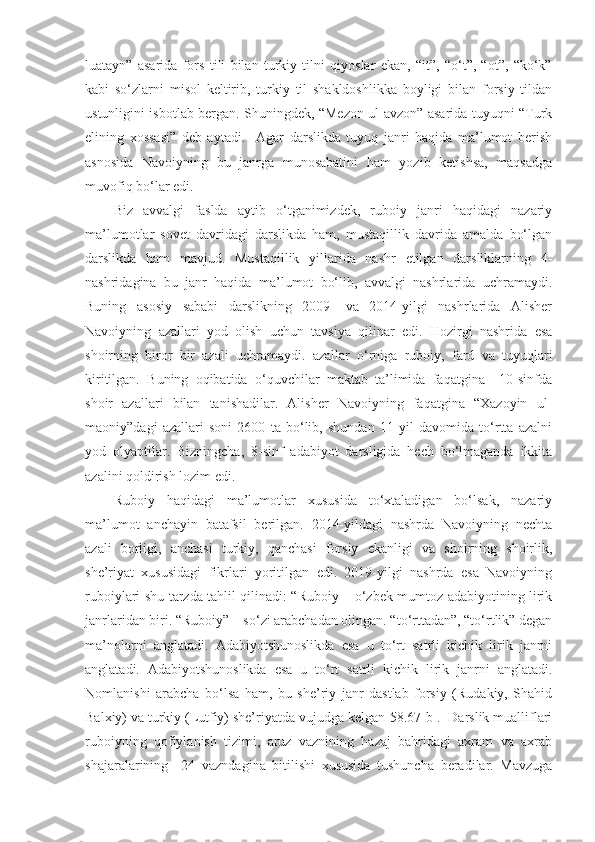 luatayn”   asarida   fors   tili   bilan   turkiy   tilni   qiyoslar   ekan,   “it”,   “o‘t”,   “ot”,   “ko‘k”
kabi   so‘zlarni   misol   keltirib,   turkiy   til   shakldoshlikka   boyligi   bilan   forsiy   tildan
ustunligini isbotlab bergan. Shuningdek, “Mezon ul-avzon” asarida tuyuqni “Turk
elining   xossasi”   deb   aytadi.     Agar   darslikda   tuyuq   janri   haqida   ma’lumot   berish
asnosida   Navoiyning   bu   janrga   munosabatini   ham   yozib   ketishsa,   maqsadga
muvofiq bo‘lar edi.
Biz   avvalgi   faslda   aytib   o‘tganimizdek,   ruboiy   janri   haqidagi   nazariy
ma’lumotlar   sovet   davridagi   darslikda   ham,   mustaqillik   davrida   amalda   bo‘lgan
darslikda   ham   mavjud.   Mustaqillik   yillarida   nashr   etilgan   darsliklarning   4-
nashridagina   bu   janr   haqida   ma’lumot   bo‘lib,   avvalgi   nashrlarida   uchramaydi.
Buning   asosiy   sababi   darslikning   2009-   va   2014-yilgi   nashrlarida   Alisher
Navoiyning   azallari   yod   olish   uchun   tavsiya   qilinar   edi.   Hozirgi   nashrida   esa
shoirning   biror   bir   azali   uchramaydi.   azallar   o‘rniga   ruboiy,   fard   va   tuyuqlari
kiritilgan.   Buning   oqibatida   o‘quvchilar   maktab   ta’limida   faqatgina     10-sinfda
shoir   azallari   bilan   tanishadilar.   Alisher   Navoiyning   faqatgina   “Xazoyin   ul-
maoniy”dagi   azallari   soni   2600   ta   bo‘lib,   shundan   11   yil   davomida   to‘rtta   azalni
yod   olyaptilar.   Bizningcha,   8-sinf   adabiyot   darsligida   hech   bo‘lmaganda   ikkita
azalini qoldirish lozim edi. 
Ruboiy   haqidagi   ma’lumotlar   xususida   to‘xtaladigan   bo‘lsak,   nazariy
ma’lumot   anchayin   batafsil   berilgan.   2014-yildagi   nashrda   Navoiyning   nechta
azali   borligi,   anchasi   turkiy,   qanchasi   forsiy   ekanligi   va   shoirning   shoirlik,
she’riyat   xususidagi   fikrlari   yoritilgan   edi.   2019-yilgi   nashrda   esa   Navoiyning
ruboiylari shu tarzda tahlil qilinadi: “Ruboiy – o‘zbek mumtoz adabiyotining lirik
janrlaridan biri. “Ruboiy” – so‘zi arabchadan olingan. “to‘rttadan”, “to‘rtlik” degan
ma’nolarni   anglatadi.   Adabiyotshunoslikda   esa   u   to‘rt   satrli   kichik   lirik   janrni
anglatadi.   Adabiyotshunoslikda   esa   u   to‘rt   satrli   kichik   lirik   janrni   anglatadi.
Nomlanishi   arabcha   bo‘lsa   ham,   bu   she’riy   janr   dastlab   forsiy   (Rudakiy,   Shahid
Balxiy) va turkiy (Lutfiy) she’riyatda vujudga kelgan[58.67-b].  Darslik mualliflari
ruboiyning   qofiylanish   tizimi,   aruz   vaznining   hazaj   bahridagi   axram   va   axrab
shajaralarining     24   vazndagina   bitilishi   xususida   tushuncha   beradilar.   Mavzuga 