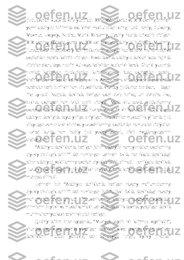 ijodi, asarlari xususida so‘z yuritiladi. XVII-XVIII asrlar va XIX asrning birinchi
yarmi   adabiyoti   bo‘limida  esa   kirish   mashulotidan   so‘ng   Turdi   Faroiy,  Gulxaniy,
Maxmur,   Uvaysiy,   Nodira,   Munis   Xorazmiy,   Ogahiy   haqida   to‘xtalib   o‘tilgan.
XIX   asrning   ikkinchi   yarmi   va   XX   asr   boshlari   adabiyoti   bo‘limida   Muqimiy,
Furqat, Avaz O‘tar, Zavqiy kabi ijodkorlarning hayoti haqida ba’zi ma’lumotlar va
asarlaridan   parcha   keltirib   o‘tilgan.   Sovet   davrida   adabiyot   darslari   katta   hajmda
o‘qitilar   ekan,   deya   noto‘ri   xulosaga   kelishdan   saqlanish   kerak.   Chunki   yuqorida
nomlari   keltirilgan   ijodkorlardan   ko‘pchiligining   faqat   asarlaridan   parcha,
she’rlaridan namunalar keltirilgan, xolos. Ammo mana shunday tarzda asarlaridan
parchalar berib borilishi ham o‘quvchilarda shunday ijodkorlar bor ekan, -   degan
fikr   uyotadi.   Natijada   darslikda   berilgan   asari   qiziq   bo‘lsa,   uni   qiziqtira   olsa,
boshqa   asarlarini   ham   izlab   topib   o‘qiydi.   Mana   shu   tarzda   ijodkorlarning
asararidan   namunalar   berib   borish   hozirgi   kunda   11-sinflar   uchun   mo‘ljallangan
adabiyot   darsligida   qayta   yo‘lga   qo‘yilgan.   O‘quvchilar   mustaqillik   yillarida   ijod
qilayotgan zamondosh shoir va yozuvchilarning  asarlaridan namunalar o‘qiydilar.
Hozirgi   kunda   ham   badiiy   ijod   yashayotganini,   o‘sib   rivojlanayotganini
anglaydilar.
“Adabiyot   darsliklarida   berilgan   jahon   adabiyoti   namoyondalari   asarlarining
qiyosiy-tipologik   tahlili”   deb   nomlangan   uchinchi   faslda   har   ikkala   darslikdagi
jahon adabiyoti vakillarining asarlari qiyoslab tahlil qilinadi. Har ikkala darslikda
Fuzuliy ijodi o‘qitilgani bois qiyoslash obyekti sifatida ko‘proq ushbu shoir ijodiga
murojaat qilinadi.
Uchinchi   bob   “Adabiyot   darliklarida   berilgan   nazariy   ma’lumotlarning
qiyosiy-tipologik   tahlili”   deb   nomlangan   bo‘lib,   ikki   faslda   darslikdagi   nazariy
ma’lumotlar   tahlil   qilinadi.   O‘quvchilarning   adabiyot   nazariyasi   xususidagi
bilimlarini boyitsh va mustahkamlash uchun mustaqillik davrida yaratilgan darslik
muhim ahamiyat kasb etishi isbotlab berilgan.
Qodiriy   ta’biri   bilan   aytganda,   “Moziyga   qaytib   ish   ko‘rmoq   xayrlikdir”,
shunday   ekan   sovet   davrida   yaratilgan   darsliklar   sovet   davrida   amalda   bo‘lgan
darsliklarni   mutlaqo   yaroqsiz,   deb   bo‘lmaydi.   To‘gri,   siyosiy   jihatidan 