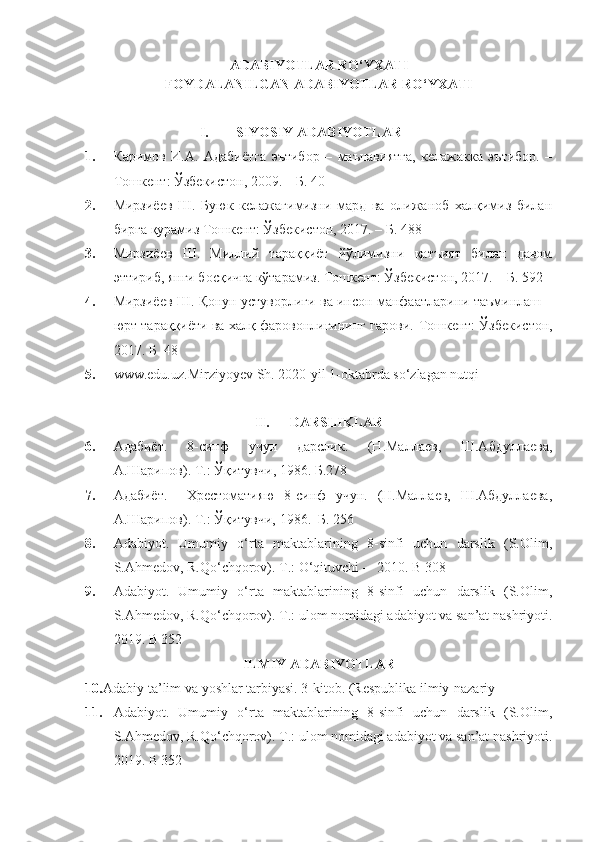 ADABIYOTLAR RO‘YXATI
FOYDALANILGAN ADABIYOTLAR RO‘YXATI
I. SIYOSIY ADABIYOTLAR
1. Каримов   И.А.   Адабиётга   эътибор   –   маънавиятга,   келажакка   эътибо.   –
Тошкент :   Ўзбекистон, 2009. – Б. 40
2. Миmиёев   Ш.   Буюк   келажагимизни   мард   ва   олижаноб   халқимиз   билан
бирга қурамиз  Тошкент:  Ўзбекистон, 2017. – Б. 488 
3. Миmиёев   Ш.   Миллий   тараққиёт   йўлимизни   қатъият   билан   давом
эттириб, янги босқичга кўтарамиз.  Тошкент:  Ўзбекистон, 2017. – Б. 592
4. Миmиёев Ш. Қонун устуворлиги ва инсон манфаатларини таъминлаш –
юo тараққиёти ва халқ фаровонлигининг гарови.  Тошкент:  Ўзбекистон,
2017. Б    48 
5. www.edu.uz.Mirziyoyev Sh. 2020-yil 1-oktabrda so‘zlagan nutqi
II. DARSLIKLAR
6. Адабиёт.   8-синф   учун   дарслик.   (Н.Маллаев,   Ш.Абдуллаева,
А.Шарипов).  Т .:  Ўқитувчи , 1986.  Б. 278
7. Адабиёт.     Хрестоматияю   8-синф   учун.   (Н.Маллаев,   Ш.Абдуллаева,
А.Шарипов).  Т.: Ўқитувчи, 1986.   Б.  256
8. Adabiyot.   Umumiy   o‘rta   maktablarining   8-sinfi   uchun   darslik   (S.Olim,
S.Ahmedov, R.Qo‘chqorov).  T.: O‘qituvchi –  2010. B 308
9. Adabiyot.   Umumiy   o‘rta   maktablarining   8-sinfi   uchun   darslik   (S.Olim,
S.Ahmedov, R.Qo‘chqorov).  T.: ulom nomidagi adabiyot va san’at nashriyoti.
2019. B 352
ILMIY ADABIYOTLAR
10. Adabiy ta’lim va yoshlar tarbiyasi. 3-kitob. (Respublika ilmiy-nazariy
11. Adabiyot.   Umumiy   o‘rta   maktablarining   8-sinfi   uchun   darslik   (S.Olim,
S.Ahmedov, R.Qo‘chqorov).  T.: ulom nomidagi adabiyot va san’at nashriyoti.
2019. B 352 