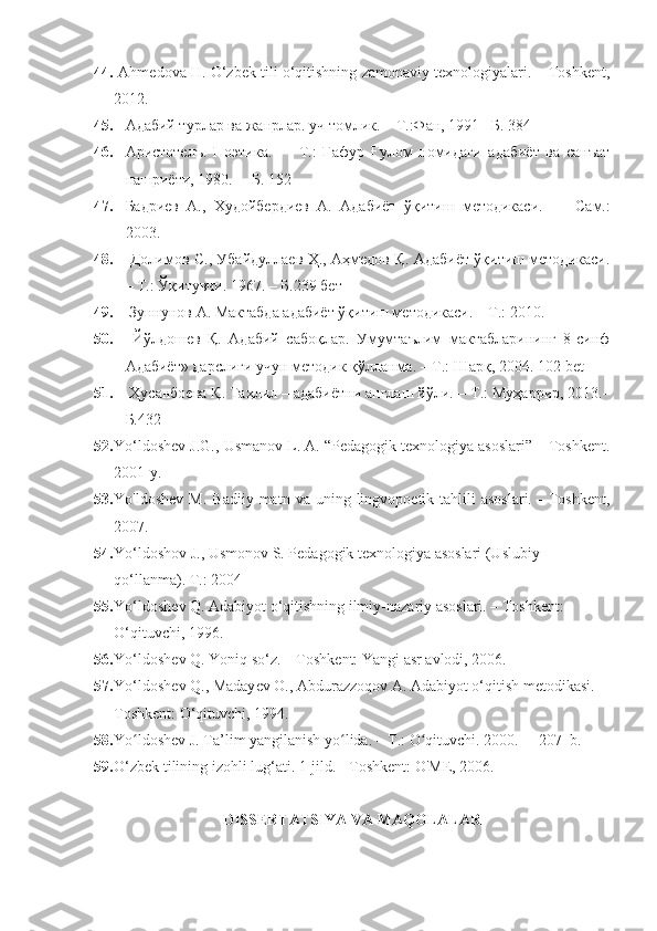 44.   Аhmedova H. O‘zbek tili o‘qitishning zamonaviy texnologiyalari. – Toshkent,
2012.
45. Адабий турлар ва жанрла. уч томлик.  –  Т.:Фан, 1991  – Б. 384
46. Аристотелъ.   Поэтика.   –     Т.:   Ғафур   Ғулом   номидаги   адабиёт   ва   санъат
нашриёти, 1980. –  Б. 152
47. Бадриев   A.,   Худойбердиев   А.   Адабиёт   ўқитиш   методикаси.     –   Сам.:
2003.
48.   Долимов С., Убайдуллаев Ҳ., Аҳмедов Қ. Адабиёт ўқитиш методикаси.
– Т.: Ўқитувчи. 1967. – Б.239 бет
49.   Зуннунов А. Мактабда адабиёт ўқитиш методикаси. – Т.: 2010.  
50.   Йўлдошев   Қ.   Адабий   сабоқла.   Умумтаълим   мактабларининг   8-синф
Адабиёт» дарслиги учун методик қўлланма. – Т.: Шарқ, 2004.  102 bet
51.  Ҳусанбоева Қ. Таҳлил – адабиётни англаш йўли.  – Т.:  Муҳарир, 2013.–
Б.432
52. Yo‘ldoshev J.G., Usmanov L. A. “Pedagogik texnologiya asoslari” – Toshkent.
2001-y.
53. Yo'ldoshev   M.  Badiiy   matn  va  uning  lingvopoetik  tahlili  asoslari.  -   Toshkent,
2007.
54. Yo‘ldoshov J., Usmonov S. Pedagogik texnologiya asoslari (Uslubiy 
qo‘llanma).  T.: 2004
55. Yo‘ldosh е v Q. Adabiyot o‘qitishning ilmiy-nazariy asoslari. – Toshk е nt: 
O‘qituvchi, 1996.
56. Yo‘ldosh е v Q. Yoniq so‘z. – Toshk е nt: Yangi asr avlodi, 2006.
57. Yo‘ldosh е v Q., Maday е v O., Abdurazzoqov A. Adabiyot o‘qitish m е todikasi. –
Toshk е nt: O‘qituvchi, 1994.
58. Yo ldoshev J. Ta’lim yangilanish yo lida. – T.: O qituvchi. 2000.   - 207  b.ʻ ʻ ʻ
59. O‘zbek tilining izohli lug‘ati. 1-jild. - Toshkent: O'ME, 2006.
DISSERTATSIYA VA MAQOLALAR 