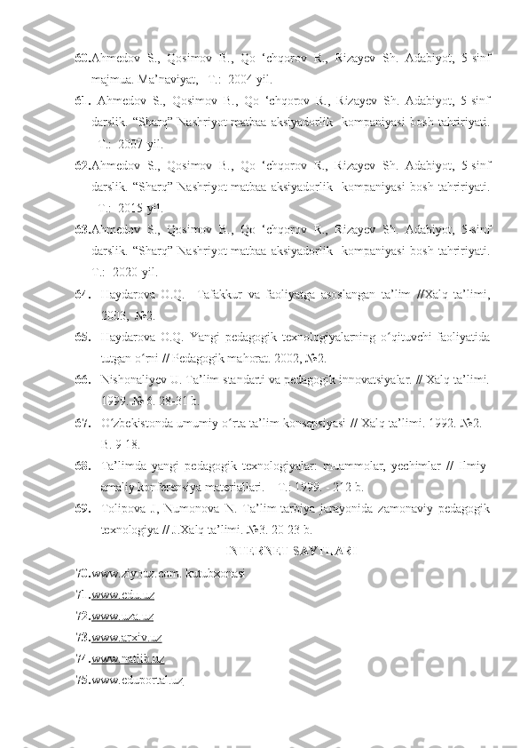 60. Ahmedov   S.,   Qosimov   B.,   Qo   ‘chqorov   R.,   Rizayev   Sh.   Adabiyot,   5-sinf
majmua . Ma’naviyat, –T.:  2004-yil. 
61.   Ahmedov   S.,   Qosimov   B.,   Qo   ‘chqorov   R.,   Rizayev   Sh.   Adabiyot,   5-sinf
darslik.   “Sharq”   Nashriyot-matbaa   aksiyadorlik     kompaniyasi   bosh   tahririyati.
–T.:  2007-yil. 
62. Ahmedov   S.,   Qosimov   B.,   Qo   ‘chqorov   R.,   Rizayev   Sh.   Adabiyot,   5-sinf
darslik.   “Sharq”   Nashriyot-matbaa   aksiyadorlik     kompaniyasi   bosh   tahririyati.
–T.:  2015-yil.
63. Ahmedov   S.,   Qosimov   B.,   Qo   ‘chqorov   R.,   Rizayev   Sh.   Adabiyot,   5-sinf
darslik.   “Sharq”   Nashriyot-matbaa   aksiyadorlik     kompaniyasi   bosh   tahririyati.
T.: -2020-yil.
64. Haydarova   O.Q.     Tafakkur   va   faoliyatga   asoslangan   ta’lim   //Xalq   ta’limi,
2003,  №2.
65. Haydarova   O.Q.   Yangi   pedagogik   texnologiyalarning   o qituvchi   faoliyatidaʻ
tutgan o rni // Pedagogik mahorat. 2002, №2.	
ʻ
66. Nishonaliyev U. Ta’lim standarti va pedagogik innovatsiyalar. // Xalq ta’limi.
1999. № 6. 28-31 b. 
67. O zbekistonda umumiy o rta ta’lim konsepsiyasi // Xalq ta’limi. 1992. №2. -	
ʻ ʻ
B. 9-18.
68. Ta’limda   yangi   pedagogik   texnologiyalar:   muammolar,   yechimlar   //   Ilmiy-
amaliy konferensiya materiallari. – T.: 1999. - 212 b.
69. Tolipova   J,   Numonova   N.   Ta’lim-tarbiya   jarayonida   zamonaviy   pedagogik
texnologiya // J.Xalq ta’limi. №3. 20-23 b. 
INTERNET SAYTLARI
70. www.ziyouz.com . kutubxonasi
71. w    ww.edu.uz   
72. www.uza.uz   
73. w    ww.    arxiv    .uz   
74. www.natlib.uz   
75. www.eduportal.uz      