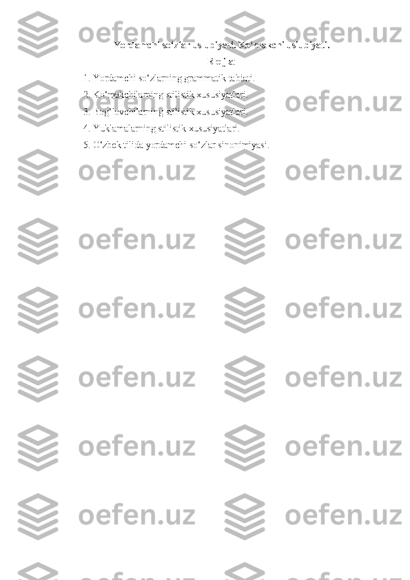 Yordamchi so‘zlar uslubiyati. Ko‘makchi uslubiyati.
R e j a :
1. Yordamchi so‘zlarning grammatik tabiati.
2. Ko‘makchilarning stilistik xususiyatlari.
3. Bog‘lovchilarning stilistik xususiyatlari.
4. Yuklamalarning stilistik xususiyatlari.
5. O‘zbek tilida yordamchi so‘zlar sinonimiyasi. 
