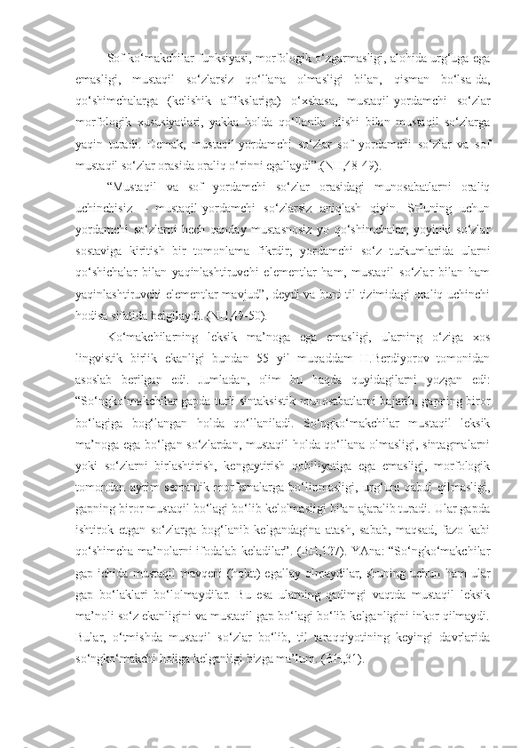 Sof ko‘makchilar funksiyasi, morfologik o‘zgarmasligi, alohida urg‘uga ega
emasligi,   mustaqil   so‘zlarsiz   qo‘llana   olmasligi   bilan,   qisman   bo‘lsa-da,
qo‘shimchalarga   (kelishik   affikslariga)   o‘xshasa,   mustaqil-yordamchi   so‘zlar
morfologik   xususiyatlari,   yakka   holda   qo‘llanila   olishi   bilan   mustaqil   so‘zlarga
yaqin   turadi.   Demak,   mustaqil-yordamchi   so‘zlar   sof   yordamchi   so‘zlar   va   sof
mustaqil so‘zlar orasida oraliq o‘rinni egallaydi”.(NH,48-49).
“Mustaqil   va   sof   yordamchi   so‘zlar   orasidagi   munosabatlarni   oraliq
uchinchisiz   –   mustaqil-yordamchi   so‘zlarsiz   aniqlash   qiyin.   SHuning   uchun
yordamchi   so‘zlarni   hech   qanday   mustasnosiz   yo   qo‘shimchalar,   yoyinki   so‘zlar
sostaviga   kiritish   bir   tomonlama   fikrdir;   yordamchi   so‘z   turkumlarida   ularni
qo‘shichalar   bilan   yaqinlashtiruvchi   elementlar   ham,   mustaqil   so‘zlar   bilan   ham
yaqinlashtiruvchi elementlar mavjud”, deydi va buni til tizimidagi oraliq uchinchi
hodisa sifatida belgilaydi. (NH,49-50).
Ko‘makchilarning   leksik   ma’noga   ega   emasligi,   ularning   o‘ziga   xos
lingvistik   birlik   ekanligi   bundan   55   yil   muqaddam   H.Berdiyorov   tomonidan
asoslab   berilgan   edi.   Jumladan,   olim   bu   haqda   quyidagilarni   yozgan   edi:
“So‘ngko‘makchilar gapda turli sintaksistik munosabatlarni bajarib, gapning biror
bo‘lagiga   bog‘langan   holda   qo‘llaniladi.   So‘ngko‘makchilar   mustaqil   leksik
ma’noga ega bo‘lgan so‘zlardan, mustaqil holda qo‘llana olmasligi, sintagmalarni
yoki   so‘zlarni   birlashtirish,   kengaytirish   qobiliyatiga   ega   emasligi,   morfologik
tomondan   ayrim   semantik   morfemalarga   bo‘linmasligi,   urg‘uni   qabul   qilmasligi,
gapning biror mustaqil bo‘lagi bo‘lib kelolmasligi bilan ajaralib turadi. Ular gapda
ishtirok   etgan   so‘zlarga   bog‘lanib   kelgandagina   atash,   sabab,   maqsad,   fazo   kabi
qo‘shimcha ma’nolarni ifodalab keladilar”. (BH,127). YAna: “So‘ngko‘makchilar
gap  ichida   mustaqil   mavqeni   (holat)   egallay   olmaydilar,  shuning   uchun   ham   ular
gap   bo‘laklari   bo‘lolmaydilar.   Bu   esa   ularning   qadimgi   vaqtda   mustaqil   leksik
ma’noli so‘z ekanligini va mustaqil gap bo‘lagi bo‘lib kelganligini inkor qilmaydi.
Bular,   o‘tmishda   mustaqil   so‘zlar   bo‘lib,   til   taraqqiyotining   keyingi   davrlarida
so‘ngko‘makchi holiga kelganligi bizga ma’lum. (BH,31). 