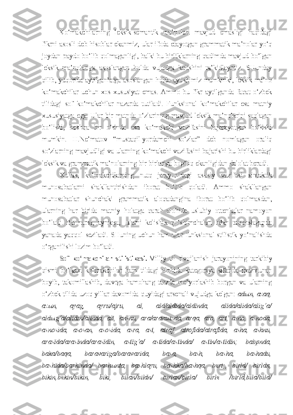 Ko‘makchilarning   leksik-semantik   ma’nolari   mavjud   emasligi   haqidagi
fikrni asosli  deb hisoblar ekanmiz, ular ifoda etayotgan grammatik ma’nolar yo‘q
joydan paydo bo‘lib qolmaganligi, balki bu birliklarning qadimda mavjud bo‘lgan
leksik   ma’nolariga   asoslangan   holda   vujudga   kelishini   ta’kidlaymiz.   SHunday
qilib, yuqorida aytilganlarga asoslangan holda aytishimiz mumkinki, leksik ma’no
ko‘makchilar   uchun   xos   xususiyat   emas.   Ammo   bu   fikr   aytilganda   faqat   o‘zbek
tilidagi   sof   ko‘makchilar   nazarda   tutiladi.   Funksional   ko‘makchilar   esa   matniy
xususiyatga   ega.   Ular   bir   matnda   o‘zlarining   mavjud   leksik   ma’nolarini   saqlagan
bo‘lishi,   boshqa   bir   o‘rinda   esa   ko‘makchi   vazifasini   bajarayotgan   bo‘lishi
mumkin.   H.Ne’matov   “mustaqil-yordamchi   so‘zlar”   deb   nomlagan   oraliq
so‘zlarning mavjudligi  va ularning ko‘makchi vazifasini  bajarishi  bu birliklardagi
leksik va grammatik ma’nolarning bir-birlariga bog‘liq ekanligidan dalolat beradi.
Xullas,   ko‘makchilarning   nutq   jarayonidagi   asosiy   vazifasi   sintaktik
munosabatlarni   shakllantirishdan   iborat   bo‘lib   qoladi.   Ammo   shakllangan
munosabatlar   shunchaki   grammatik   aloqadangina   iborat   bo‘lib   qolmasdan,
ularning   har   birida   matniy   holatga   qarab   alohida   uslubiy   ottenkalar   namoyon
bo‘ladi.   Bu   narsa,   ayniqsa,     ularni   kelishik   qo‘shimchalari   bilan   taqqoslaganda
yanada   yaqqol   seziladi.   SHuning   uchun   ham   ular   funksional-stilistik   yo‘nalishda
o‘rganilishi lozim bo‘ladi.
Sof   ko‘makchilar   stilistikasi.   Milliy   til   rivojlanish   jarayonining   tarkibiy
qismi   bo‘lgan   ko‘makchilar   ham   tildagi   alohida   kategoriya   sifatida   mazmunan
boyib,   takomillashib,   davrga   hamohang   tarzda   me’yorlashib   borgan   va   ularning
o‘zbek tilida uzoq yillar davomida quyidagi arsenali vujudga kelgan:   ad ы n, azaq,
az ы n,	
 	ayag,	 	ayru/ajru,	 	al,	 	ald/aldïda/aldïnda,	 	alïda/alida/alig‘a/
ald ы g‘a/alidin/alinda,	
 alt,	 anshu,	 ara/aram ы zda,	 arqa,	 aro,	 art,	 asno,	 asnoda,
asnosida,	
 asosan,	 asosida,	 asra,	 ast,	 atraf,	 atrofida/atrafïda,	 asha,	 ashnu,
arasïda/arasïnda/arasïdïn,	
 astïg‘a/	 astïda/astïnda/	 astïn/astïdïn;	 babpnda,
baka/baqa,	
 	baravariga/baravarida,	 	basa,	 	bash,	 	basha,	 	bashadu,
bashïda/bashïnda/	
 bash ы nta,	 bashlayu,	 bashka/bashqa,	 beri;,	 birld/	 birldn,
bikin,bekin/bikin,	
 	biki,	 	bilan/bildn/	 	birlan/birla/	 	birle	 	/birld,bila/bild/ 