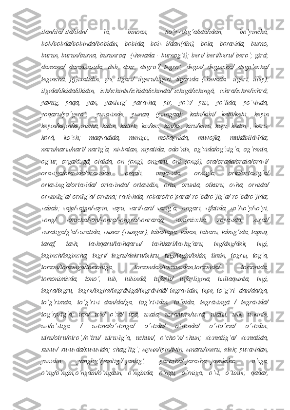 ilan/ila/   ild/ildn/ 	la,	 	binoan,	 	bo‘y+i/ig‘a/ida/idan,	 	bo‘yincha,
bob/bobda/bobinda/bobidin,	
 bobida,	 bois+i/dan(din),	 bola,	 borasida,	 burno,
burun,	
 burun/burna,	 burunroq    	(shevada	 - burnog‘i);	 beri/	 beri/beru/	 bero‘;	 gird;
damana/	
 damanasïda,	 deb,	 doir,	 degro‘/	 tegro‘,	 degin/	 deginchä/	 dego‘nchä/
teginchä;   j(j)ïxatïdin;	
 iye,	 ilgari/	 ilgeru/ilgeri,	 ilgarida	 (shevada	 –ilgeri,	 illey),
ilgida/ilkida/ilkidin,	
 ich/ichinte/ichidä/ichindä/   ichigä/ichingä,	 ichra/ichre/ichrä;
yavug,	
 yaqa,	 yan,	 yanl ы g‘	 yarasha,	 yir,	 yo‘z/	 yuz,	 yo‘lida,	 yo‘sinda,
yoqaru/yo‘gero‘,    	
yuzasinde,	 y ы naq	 (y ы ngaq);	 kabi/kibi/	 kebi/kebi,	 keyin
keyin/kejin/kejinichä,	
 kidin,	 kidirti,	 kiz/kez,	 kin/ki-,	 kiru/keru,	 kuyi,	 kedin,	 , keru,
körä,	
 	ko‘ch;	 maqsadida,	 mengiz,	 mobaynida,	 muvofiq,	 mukäbiläsïda;
naru/nar ы /narï/	
 narïg‘a,	 nisbatan,	 niyatida;	 odo‘nte,	 og‘zida/og‘zig‘a,	 og‘renta,
og‘ur,	
 ozga/özgä,	 oldida,	 on	 (ong),	 ongaru,	 oni	 (ongi),	 ora/orada/orala/orasi/
orasiga/orasida/orasidan,	
 	orqali,	 	orqasida,	 	ornïg‘a,	 	orta/ortasïg‘a/
ortasïng‘a/ortasïda/	
 ortasïnda/	 ortasïdïn,	 ortu,	 orunta,	 otkuru,	 osha,	 ornïda/
ornunïg‘a/	
 ornïg‘a/	 ornïna;	 ravishda,	 robaro/ro‘para/	 ro‘bäro‘jig‘a/	 ro‘bäro‘jida;
sabab;	
 sajp/sajpn/sayin,	 sayu,	 sari/sarï/	 sarïg‘a,	 singari,	 sifatida,	 so‘/so‘y/so‘yi,
song/	
 	sonïcha/son/sonra/songra/sonraraq,	 	sonïmïzcha,	 	soyasida,	 	surat/
suratiga/g‘a/suratida,	
 s ы nar	 (s ы ngar);	 taba/tapa,	 taban,	 tabaru,	 tabug‘ïda,	 tapuq,
taraf,	
 	tash,	 	tashqaru/tashqar ы /	 	tashkarï/tashg‘aru,	 	teg/deg/dek,	 	tegi,
teginch/tegincha,	
 tegri/	 tegru/dekru/tekru,	 tegi/tegin/tekin,	 timin,	 togr ы ,	 tog‘a,
tomon/tomonga/tomoniga,	
 	tomondan/tomonidan,tomonda/	 	tomonida,
tomonimizda,	
 tono‘,	 tub,	 tubindä,	 tufayli/	 tufayligina,	 t ы ltaq ы nta,	 tegi,
tegra/tegru,    	
tegre/tegire/tegräsigd/tegräsidä/	 tegräsidin,	 tepe,	 to‘g‘ri+dan/da/ga,
to‘g‘rimda,	
 to‘g‘risi+dan/da/ga,	 tog‘rïsïdïn,	 to‘bida,	 tegräsingä	 / tegräsidä/
tog‘rpsïg‘a;	
 uza/	 uze/	 o‘zä/	 uzä,	 uzala,	 uzra/uzre/uzrä,	 ulat ы ,	 usk,	 uskinte,
ust/o‘stigä	
 	/	 	ustinä/o‘stingä/	 	o‘stidä/	 	o‘stindä/	 	o‘sto‘mä/	 	o‘stidin;
utru/otru/otro‘,/o‘tru/	
 utrusïg‘a,	 uchun/,	 o‘cho‘n/-chun;	 xizmatig‘a/	 xizmatida,
xusus/	
 xususda/xususida;	 chag‘lïg‘;	  ы y ы n/iyin/ivin,	  ы naru/ineru;	 etek;	 yuzasidan,
yuzidin;	
 	yanglig‘/yanlig‘/   janlïg‘,	 	yarasha/   jarasha,   javukcha;	 	o‘zga,
o‘ng/o‘ngin,o‘ngdin/o‘ngdun,	
 o‘nginda,	 o‘ngu,	 o‘rniga,	 o‘st,	 o‘tinte;	 qadar, 