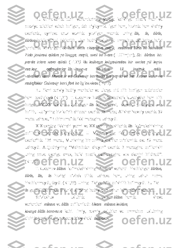 Bu   ko‘makchida   turli     variantlarining   yuzaga   kelishiga     poetik   matn   va
poeziya   talablari   sabab   bo‘lgan,   deb   o‘ylaymiz .   Ilgari   ham,   hozirda   ham   she’riy
asarlarda,   ayniqsa   aruz   vaznida   yozilgan   matnda   uning   -ila,   -la,   birla,
birlan shakllari   faol   ishlatilib,   ular   badiiy   uslub   va   ommabop   uslubning   ba’zi
janrlarida   xoslangan:   Boshim hech	 chiqmasa	 mayli,	 malomat   birla   bo‘htondan
Fido	
 jonimni	 qildim	 yo‘lingga,	 mayli,	 uvol	 bo‘lsam   (H.Olimjon),   Siz     birlan     biz
parda	
 ichra	 navo	 qilali     (IF.73 )	 Bu	 kulbaga	 kelganimdan	 bir	 necha	 yil	 keyin
mazkur	
 	qalandarlar   ila   shunosa	 	bo‘ldim.	 	Ul	 	buzruk	 	adib  
sabablari   ilan     Muntazir	
 va	 Gulxaniy	 borasida	 ilm	 paydo	 bo‘ldi.	 Ammo	 shoir	 va
mutafakkir	
 Gulxaniy	 bori	 favt	 bo‘lg‘on	 ekan   (IF,12).
Bu   fikrni   tarixiy-badiiy   manbalar   va   ularga   oid   olib   borilgan   tadqiqotlar
ham     tasdiqlaydi.(RT,31).   T.Rustamov   bu   borada   statistik   kuzatishlar   ham   olib
borgan:   XV-XVI   asrlarda   qo‘llangan   ila     ko‘makchisi,   asosan,   poeziyaga   xos
bo‘lib, Lutfiyning biz ko‘rib chiqqan asarida 38 marta; Alisher Navoiy asarida 59
marta uchrasa, “Bobirnoma”da ikki martagina uchraydi.
XIX   asrning   ikkinchi   yarmi   va   XX   asrning   boshlarida   ila     ko‘makchisining
qo‘llanishi   yanada   aktivlashadi.   U   Muqimiyning   ikki   tomlik   “Tanlangan
asarlar”ida   136   marta,   Munisning   bir   tomlik   she’rlar   to‘plamida   esa   69   marta
uchraydi.   A.Qodiriyning   “Mehrobdan   chayon”   asarida   3   martagina   qo‘llanishi
uning   proza   asariga   emas,   balki   poetik   asarlargagina   xos   ekanini   bildiradi”.
(RT,32).
T.Rustamov   bilan     ko‘makchisining   fonetik   varianti   hisoblangan   birlan,
birla,   ila,   -la     hozirgi   o‘zbek   tilida   uchrasa   ham,   uning   uchun   norma
hisoblanmaydi, deydi. (RT,33). Uning    fikriga to‘la qo‘shilib bo‘lmaydi. Bu fikr    -
la   ga taalluqli emas. CHunki u hozirgi badiiy nutq uchun ham me’yor sanaladi.
So‘zlashuv   uslubida   asosan   bilan     hamda   sheva
variantlari     minan   va   billa   qo‘llaniladi:   Ukam     minan   keldim,
kinoga   billa   borovuza     kabi.   Ilmiy,   rasmiy   uslublar   va   ommabop   uslubning
alohida janrlari uchun faqat adabiy shakl     bilan xos. 