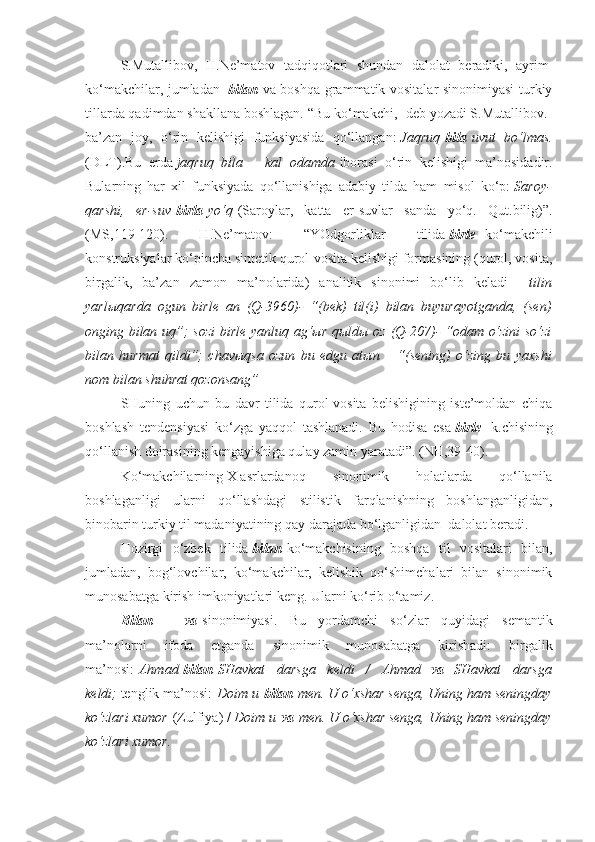 S.Mutallibov,   H.Ne’matov   tadqiqotlari   shundan   dalolat   beradiki,   ayrim  
ko‘makchilar, jumladan     bilan   va boshqa grammatik vositalar sinonimiyasi  turkiy
tillarda qadimdan shakllana boshlagan. “Bu ko‘makchi, -deb yozadi S.Mutallibov.-
ba’zan   joy,   o‘rin   kelishigi   funksiyasida   qo‘llangan:   Jaqruq   bila   uvut bo‘lmas.
(DLT).Bu   erda   jaqruq	
 bila	 – kal	 odamda   iborasi   o‘rin   kelishigi   ma’nosidadir.
Bularning   har   xil   funksiyada   qo‘llanishiga   adabiy   tilda   ham   misol   ko‘p:   Saroy-
qarshi,	
 er-suv   birla   yo‘q   (Saroylar,   katta   er-suvlar   sanda   yo‘q.   Qut.bilig)”.
(MS,119-120).   H.Ne’matov:   “YOdgorliklar   tilida   birle     ko‘makchili
konstruksiyalar ko‘pincha sintetik qurol-vosita kelishigi formasining (qurol, vosita,
birgalik,   ba’zan   zamon   ma’nolarida)   analitik   sinonimi   bo‘lib   keladi   –   tilin
yarl ы qarda	
 ogun	 birle	 an	 (Q-3960)-	 “(bek)	 til(i)	 bilan	 buyurayotganda,	 (sen)
onging	
 bilan	 uq”;	 sozi	 birle	 yanluq	 ag‘ ы r	 q ы ld ы  	oz	 (Q-207)-	 “odam	 o‘zini	 so‘zi
bilan	
 hurmat	 qildi”;	 chav ы qsa	 ozun	 bu	 edgu	 at ы n	 – “(sening)	 o‘zing	 bu	 yaxshi
nom	
 bilan	 shuhrat	 qozonsang”
SHuning   uchun   bu   davr   tilida   qurol-vosita   belishigining   iste’moldan   chiqa
boshlash   tendensiyasi   ko‘zga   yaqqol   tashlanadi.   Bu   hodisa   esa   birle     k.chisining
qo‘llanish doirasining kengayishiga qulay zamin yaratadi”. (NH,39-40).
Ko‘makchilarning   X   asrlardanoq   sinonimik   holatlarda   qo‘llanila
boshlaganligi   ularni   qo‘llashdagi   stilistik   farqlanishning   boshlanganligidan,
binobarin turkiy til madaniyatining qay darajada bo‘lganligidan    dalolat beradi.
Hozirgi   o‘zbek   tilida   bilan   ko‘makchisining   boshqa   til   vositalari   bilan,
jumladan,   bog‘lovchilar,   ko‘makchilar,   kelishik   qo‘shimchalari   bilan   sinonimik
munosabatga kirish imkoniyatlari keng. Ularni ko‘rib o‘tamiz.
Bilan   –   va   sinonimiyasi.   Bu   yordamchi   so‘zlar   quyidagi   semantik
ma’nolarni   ifoda   etganda   sinonimik   munosabatga   kirishadi:   birgalik
ma’nosi:   Ahmad   bilan   SHavkat	
 darsga	 keldi	 / Ahmad     va     SHavkat	 darsga
keldi;   tenglik ma’nosi:   Doim	
 u   bilan   men.	 U	 o‘xshar	 senga,	 Uning	 ham	 seningday
ko‘zlari	
 xumor   (Zulfiya) /   Doim	 u   va   men.	 U	 o‘xshar	 senga,	 Uning	 ham	 seningday
ko‘zlari	
 xumor. 