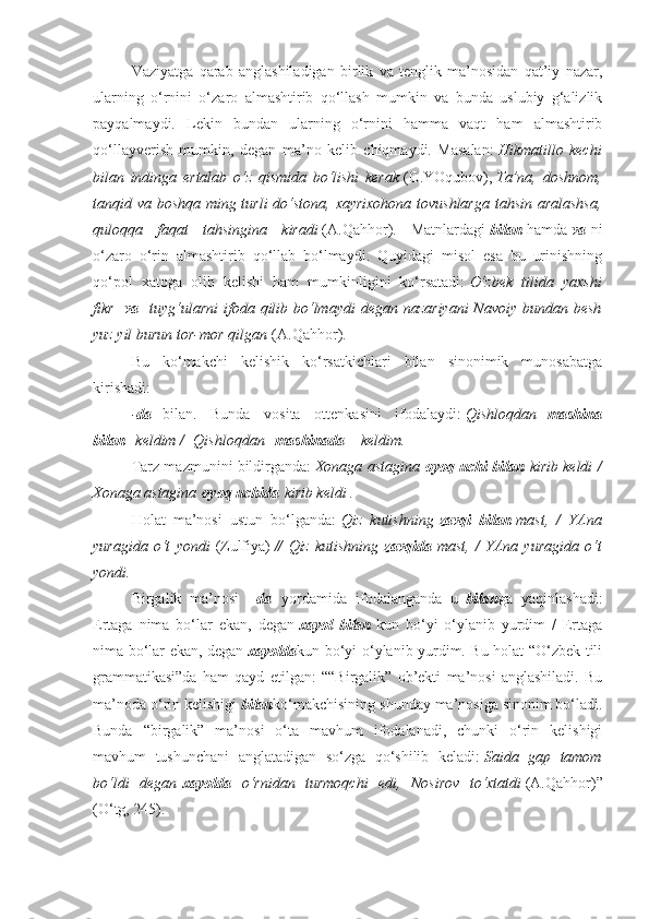 Vaziyatga   qarab   anglashiladigan   birlik   va   tenglik   ma’nosidan   qat’iy   nazar,
ularning   o‘rnini   o‘zaro   almashtirib   qo‘llash   mumkin   va   bunda   uslubiy   g‘alizlik
payqalmaydi.   Lekin   bundan   ularning   o‘rnini   hamma   vaqt   ham   almashtirib
qo‘llayverish   mumkin,   degan   ma’no   kelib   chiqmaydi.   Masalan:   Hikmatillo kechi
bilan	
 indinga	 ertalab	 o‘z	 qismida	 bo‘lishi	 kerak   (O.YOqubov),   Ta’na,	 doshnom,
tanqid	
 va	 boshqa	 ming	 turli	 do‘stona,	 xayrixohona	 tovushlarga	 tahsin	 aralashsa,
quloqqa	
 faqat	 tahsingina	 kiradi   (A.Qahhor).   Matnlardagi   bilan   hamda   va   ni
o‘zaro   o‘rin   almashtirib   qo‘llab   bo‘lmaydi.   Quyidagi   misol   esa   bu   urinishning
qo‘pol   xatoga   olib   kelishi   ham   mumkinligini   ko‘rsatadi:   O‘zbek	
 tilida	 yaxshi
fikr     va     tuyg‘ularni	
 ifoda	 qilib	 bo‘lmaydi	 degan	 nazariyani	 Navoiy	 bundan	 besh
yuz	
 yil	 burun	 tor-mor	 qilgan   (A.Qahhor).
Bu   ko‘makchi   kelishik   ko‘rsatkichlari   bilan   sinonimik   munosabatga
kirishadi:
- da     bilan.   Bunda   vosita   ottenkasini   ifodalaydi:   Qishloqdan     mashina
bilan     keldim	
 /    	Qishloqdan     mashinada       keldim.
Tarz mazmunini bildirganda:   Xonaga	
 astagina   oyoq uchi bilan   kirib	 keldi	 /
Xonaga	
 astagina   oyoq uchida   kirib	 keldi	 .
Holat   ma’nosi   ustun   bo‘lganda:   Qiz	
 kutishning   zavqi   bilan   mast,	 / YAna
yuragida	
 o‘t	 yondi   (Zulfiya)   //	 Qiz	 kutishning   zavqida   mast,	 / YAna	 yuragida	 o‘t
yondi.
Birgalik   ma’nosi   – da     yordamida   ifodalanganda   u     bilan ga   yaqinlashadi:
Ertaga   nima   bo‘lar   ekan,   degan   xayol   bilan   kun   bo‘yi   o‘ylanib   yurdim   /   Ertaga
nima bo‘lar ekan, degan   xayolda kun bo‘yi o‘ylanib yurdim. Bu holat “O‘zbek tili
grammatikasi”da   ham   qayd   etilgan:   ““Birgalik”   ob’ekti   ma’nosi   anglashiladi.   Bu
ma’noda o‘rin kelishigi   bilan ko‘makchisining shunday ma’nosiga sinonim bo‘ladi.
Bunda   “birgalik”   ma’nosi   o‘ta   mavhum   ifodalanadi,   chunki   o‘rin   kelishigi
mavhum   tushunchani   anglatadigan   so‘zga   qo‘shilib   keladi:   Saida	
 gap	 tamom
bo‘ldi	
 degan   xayolda     o‘rnidan	 turmoqchi	 edi,	 Nosirov	 to‘xtatdi   (A.Qahhor)”
(O‘tg, 245). 