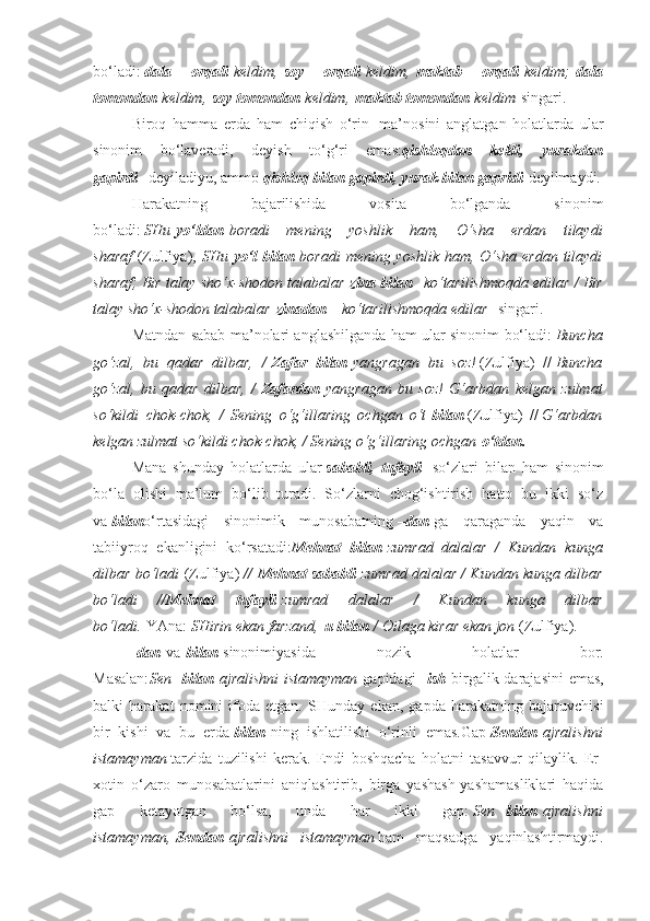 bo‘ladi:   dala   orqali   keldim,   soy   orqali   keldim,   maktab   orqali   keldim;   dala
tomondan   keldim,   soy tomondan   keldim,   maktab tomondan   keldim   singari.
Biroq   hamma   erda   ham   chiqish   o‘rin     ma’nosini   anglatgan   holatlarda   ular
sinonim   bo‘laveradi,   deyish   to‘g‘ri   emas: qishloqdan   keldi,   yurakdan
gapirdi     deyiladiyu, ammo   qishloq bilan gapirdi, yurak bilan gapridi   deyilmaydi.
Harakatning   bajarilishida   vosita   bo‘lganda   sinonim
bo‘ladi:   SHu   yo‘ldan   boradi mening	 yoshlik	 ham,	 O‘sha	 erdan	 tilaydi
sharaf   (Zulfiya),   SHu   yo‘l bilan   boradi	
 mening	 yoshlik	 ham,	 O‘sha	 erdan	 tilaydi
sharaf;	
 Bir	 talay	 sho‘x-shodon	 talabalar   zina bilan     ko‘tarilishmoqda	 edilar	 / Bir
talay	
 sho‘x-shodon	 talabalar   zinadan       ko‘tarilishmoqda	 edilar     singari.
Matndan sabab ma’nolari anglashilganda ham ular sinonim bo‘ladi:   Buncha
go‘zal,	
 bu	 qadar	 dilbar,	 /   Zafar   bilan   yangragan	 bu	 soz!   (Zulfiya)   //   Buncha
go‘zal,	
 bu	 qadar	 dilbar,	 /   Zafardan   yangragan	 bu	 soz!	 G‘arbdan	 kelgan	 zulmat
so‘kildi	
 chok-chok,	 / Sening	 o‘g‘illaring	 ochgan	 o‘t   bilan   (Zulfiya)   //   G‘arbdan
kelgan	
 zulmat	 so‘kildi	 chok-chok,	 / Sening	 o‘g‘illaring	 ochgan   o‘tdan.
Mana   shunday   holatlarda   ular   sababli,   tufayli     so‘zlari   bilan   ham   sinonim
bo‘la   olishi   ma’lum   bo‘lib   turadi.   So‘zlarni   chog‘ishtirish   hatto   bu   ikki   so‘z
va   bilan o‘rtasidagi   sinonimik   munosabatning   – dan   ga   qaraganda   yaqin   va
tabiiyroq   ekanligini   ko‘rsatadi: Mehnat   bilan   zumrad
 dalalar	 / Kundan	 kunga
dilbar	
 bo‘ladi   (Zulfiya)   //   Mehnat sababli   zumrad	 dalalar	 / Kundan	 kunga	 dilbar
bo‘ladi	
 	// Mehnat   tufayli   zumrad	 	dalalar	 	/	 	Kundan	 	kunga	 	dilbar
bo‘ladi.   YAna:   SHirin	
 ekan	 farzand,   u bilan   /	 Oilaga	 kirar	 ekan	 jon   (Zulfiya).
-dan   va   bilan   sinonimiyasida   nozik   holatlar   bor.
Masalan: Sen     bilan   ajralishni	
 istamayman   gapidagi   –ish   birgalik darajasini  emas,
balki   harakat   nomini   ifoda   etgan.   SHunday   ekan,   gapda   harakatning   bajaruvchisi
bir   kishi   va   bu   erda   bilan   ning   ishlatilishi   o‘rinli   emas.Gap   Sendan   ajralishni
istamayman   tarzida   tuzilishi   kerak.   Endi   boshqacha   holatni   tasavvur   qilaylik.   Er-
xotin   o‘zaro   munosabatlarini   aniqlashtirib,   birga   yashash-yashamasliklari   haqida
gap   ketayotgan   bo‘lsa,   unda   har   ikki   gap:   Sen     bilan   ajralishni
istamayman,   Sendan   ajralishni
 istamayman   ham   maqsadga   yaqinlashtirmaydi. 