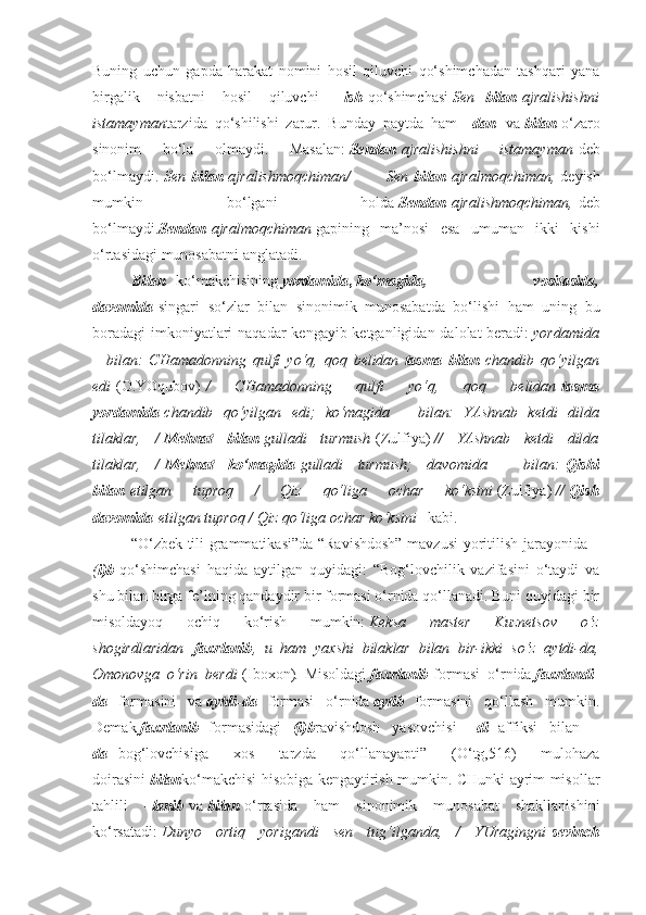 Buning   uchun   gapda   harakat   nomini   hosil   qiluvchi   qo‘shimchadan   tashqari   yana
birgalik   nisbatni   hosil   qiluvchi   – ish   qo‘shimchasi   Sen     bilan   ajralishishni
istamayman tarzida   qo‘shilishi   zarur.   Bunday   paytda   ham   – dan     va   bilan   o‘zaro
sinonim   bo‘la   olmaydi.   Masalan:   Sendan   ajralishishni 	istamayman   deb
bo‘lmaydi.   Sen   bilan   ajralishmoqchiman/	
 	Sen   bilan   ajralmoqchiman,   deyish
mumkin   bo‘lgani   holda   Sendan   ajralishmoqchiman,   deb
bo‘lmaydi. Sendan   ajralmoqchiman   gapining   ma’nosi   esa   umuman   ikki   kishi
o‘rtasidagi munosabatni anglatadi.
Bilan     ko‘makchisining   yordamida ,   ko‘magida,   vositasida,
davomida   singari   so‘zlar   bilan   sinonimik   munosabatda   bo‘lishi   ham   uning   bu
boradagi  imkoniyatlari naqadar  kengayib ketganligidan dalolat  beradi:   yordamida
–	
 bilan:	 CHamadonning	 qulfi	 yo‘q,	 qoq	 belidan   tasma   bilan   chandib	 qo‘yilgan
edi   (O.YOqubov)   /	
 	CHamadonning	 	qulfi	 	yo‘q,	 	qoq	 	belidan   tasma
yordamida   chandib	
 qo‘yilgan	 edi;	 ko‘magida	 – bilan:	 YAshnab	 ketdi	 dilda
tilaklar,	
 /   Mehnat   bilan   gulladi	 turmush   (Zulfiya)   //	 YAshnab	 ketdi	 dilda
tilaklar,	
 /   Mehnat   ko‘magida   gulladi	 turmush;	 davomida	 –	 bilan:   Qishi
bilan   etilgan	
 	tuproq	 	/	 	Qiz	 	qo‘liga	 	ochar	 	ko‘ksini   (Zulfiya)   //   Qish
davomida   etilgan	
 tuproq	 / Qiz	 qo‘liga	 ochar	 ko‘ksini     kabi.
“O‘zbek tili grammatikasi”da “Ravishdosh” mavzusi yoritilish jarayonida –
( i)b   qo‘shimchasi   haqida   aytilgan   quyidagi:   “Bog‘lovchilik   vazifasini   o‘taydi   va
shu bilan birga fe’lning qandaydir bir formasi o‘rnida qo‘llanadi. Buni quyidagi bir
misoldayoq   ochiq   ko‘rish   mumkin:   Keksa	
 	master	 	Kuznetsov	 	o‘z
shogirdlaridan     faxrlanib ,	
 u ham	 yaxshi	 bilaklar	 bilan	 bir-ikki	 so‘z	 aytdi-da,
Omonovga	
 o‘rin	 berdi   (Iboxon) .   Misoldagi   faxrlanib   formasi   o‘rnida   faxrlandi-
da     formasini   va   aytdi-da     formasi   o‘rnida   aytib     formasini   qo‘llash   mumkin.
Demak   faxrlanib     formasidagi   – (i)b ravishdosh   yasovchisi   – di     affiksi   bilan     -
da     bog‘lovchisiga   xos   tarzda   qo‘llanayapti”   (O‘tg,516)   mulohaza
doirasini   bilan ko‘makchisi hisobiga kengaytirish mumkin. CHunki ayrim misollar
tahlili   – lanib   va   bilan   o‘rtasida   ham   sinonimik   munosabat   shakllanishini
ko‘rsatadi:   Dunyo
 ortiq	 yorigandi	 sen	 tug‘ilganda,	 / YUragingni   sevinch 