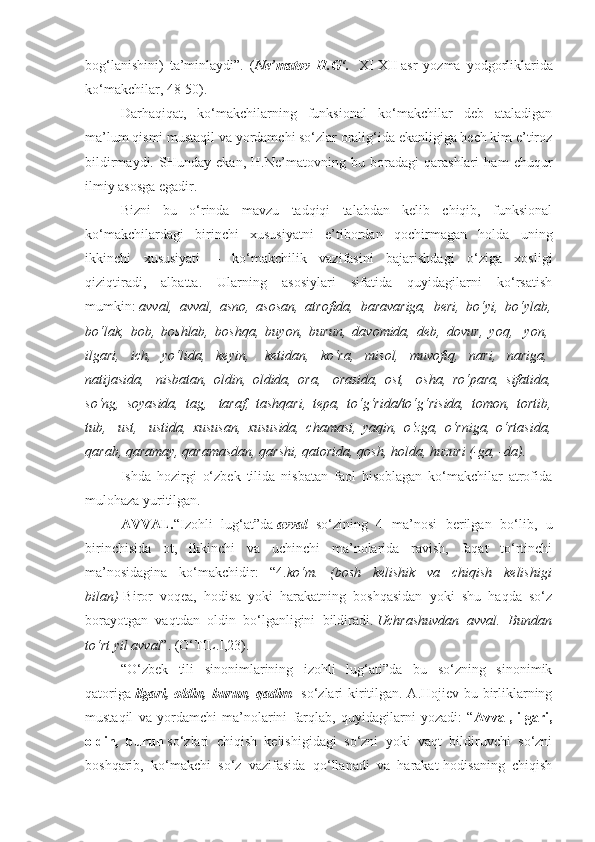 bog‘lanishini)   ta’minlaydi”.   ( Ne’matov   H.G‘.     XI-XII   asr   yozma   yodgorliklarida
ko‘makchilar, 48-50).
Darhaqiqat,   ko‘makchilarning   funksional   ko‘makchilar   deb   ataladigan
ma’lum qismi mustaqil va yordamchi so‘zlar oralig‘ida ekanligiga hech kim e’tiroz
bildirmaydi.   SHunday   ekan,   H.Ne’matovning   bu   boradagi   qarashlari   ham   chuqur
ilmiy asosga egadir.
Bizni   bu   o‘rinda   mavzu   tadqiqi   talabdan   kelib   chiqib,   funksional
ko‘makchilardagi   birinchi   xususiyatni   e’tibordan   qochirmagan   holda   uning
ikkinchi   xususiyati   –   ko‘makchilik   vazifasini   bajarishdagi   o‘ziga   xosligi
qiziqtiradi,   albatta.   Ularning   asosiylari   sifatida   quyidagilarni   ko‘rsatish
mumkin:   avval, avval,	 asno,	 asosan,	 atrofida,	 baravariga,	 beri,	 bo‘yi,	 bo‘ylab,
bo‘lak,	
 bob,	 boshlab,	 boshqa,	 buyon,	 burun,	 davomida,	 deb,	 dovur,	 yoq,    	yon,  
ilgari,	
 ich,	 yo‘lida,	 keyin,    	ketidan,	 ko‘ra,	 misol,	 muvofiq,	 nari,	 nariga,  
natijasida,    	
nisbatan,	 oldin,	 oldida,	 ora,    	orasida,	 ost,    	osha,	 ro‘para,	 sifatida,
so‘ng,	
 soyasida,	 tag,    	taraf,	 tashqari,	 tepa,	 to‘g‘rida/to‘g‘risida,	 tomon,	 tortib,
tub,    	
ust,    	ustida,	 xususan,	 xususida,	 chamasi,	 yaqin,	 o‘zga,	 o‘rniga,	 o‘rtasida,
qarab,	
 qaramay,	 qaramasdan,	 qarshi,	 qatorida,	 qosh,	 holda,	 huzuri	 (-ga,	 -da).
Ishda   hozirgi   o‘zbek   tilida   nisbatan   faol   hisoblagan   ko‘makchilar   atrofida
mulohaza yuritilgan.
AVVAL. “Izohli   lug‘at”da   avval     so‘zining   4   ma’nosi   berilgan   bo‘lib,   u
birinchisida   ot,   ikkinchi   va   uchinchi   ma’nolarida   ravish,   faqat   to‘rtinchi
ma’nosidagina   ko‘makchidir:   “4. ko‘m.	
 (bosh	 kelishik	 va	 chiqish	 kelishigi
bilan)   Biror   voqea,   hodisa   yoki   harakatning   boshqasidan   yoki   shu   haqda   so‘z
borayotgan   vaqtdan   oldin   bo‘lganligini   bildiradi.   Uchrashuvdan	
 avval.	 Bundan
to‘rt	
 yil	 avval ”. (O‘TIL.I,23).
“O‘zbek   tili   sinonimlarining   izohli   lug‘ati”da   bu   so‘zning   sinonimik
qatoriga   ilgari, oldin, burun, qadim     so‘zlari kiritilgan. A.Hojiev bu birliklarning
mustaqil   va   yordamchi   ma’nolarini   farqlab,   quyidagilarni   yozadi:   “ Avval,   ilgari,
oldin,   burun   so‘zlari   chiqish   kelishigidagi   so‘zni   yoki   vaqt   bildiruvchi   so‘zni
boshqarib,   ko‘makchi   so‘z   vazifasida   qo‘llanadi   va   harakat-hodisaning   chiqish 