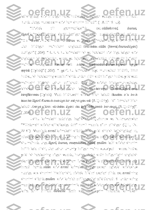 kelishigidagi   so‘z   bildirgan   narsa-hodisagacha   bo‘lgan   vaqtga   oidligini   biliradi.
Bunda ularga   muqaddam   so‘zi ham sinonim bo‘ladi”. (HA.O‘TSIL,9).
“O‘zbek   tili   grammatikasi”da   esa   oldin/avval,   burun,
ilgari   ko‘makchilarining   sharhi   berilgan.   Jumladan   quyidagilar   qayd   etilgan:
“ Oldin/avval.   Bu ko‘makchilar   burun     va    ilgari     ko‘makchilariga sinonim bo‘lib,
ular   bildirgan   ma’nolarni   anglatadi:   Urushdan   oldin     (/ avval,/burun / ilgari )
qurilgan”.(I,558).   “ Burun.   Bu   ko‘makchi   ish   va   harakatni   o‘zi   biga   kelgan   so‘z
anglatgan   ish-harakatdan,   voqea   va   bajaruvchi   shaxslardan   oldin   sodir   bo‘lgani
ma’nosini   anglatadi:   Tansiq 	o‘z	 	ishini	 	hammadan   burun   bajarib	 	uyga
qaytdi   (Oybek)”.(I,557).   “ Ilgari.   Bu   ko‘makchi   payt   munosabati   bildirib,   biror
hodisa, ish-harakatning voqe bo‘lishida undan oldin sodir bo‘lgan hodisa yoki vaqt
ma’nosini   bildirish   uchun   qo‘llanadi.   Quyidagi   so‘zlar   bilan   munosabatga
kirishadi:   Ot   va   olmoshlar   bilan   keladi:   Bu	
 korxayr.	 Sendan   ilgari   men
tarafdorman   (Oybek).   Vaqt   bildiruvchi   so‘zlar   bilan   keladi:   Bundan	
 o‘n	 besh
kuncha   ilgari   Kumush	
 onasiga	 bir	 xat	 yozgan	 edi   (A.Qodiriy). Fe’l formalari bilan
keladi:   Amrga	
 e’tiroz	 etishdan	 ilgari	 shu	 to‘g‘rida	 javob	 bersangiz   (A.Qodiriy)”.
(I,558).
Ushbu   ko‘makchi   tadqiqiga   bag‘ishlab   T.Qurbonov   va   N.Ernazarovlar
“YOrdamchi   so‘zlar   stilistikasiga   doir”   nomli   maqola   e’lon   qilishgan   (QT.,   EN.
77-81).   Maqolada   avval   ko‘makchi   sifatida   bosh   yoki   chiqish   kelishigidagi   ot,
otlashgan so‘zlarni boshqarib, ularning hokim bo‘lakka tobelanishini ko‘rsatuvchi,
shu   ma’noda   unga   ilgari,   burun,   muqaddam,   oldin,   qadim     kabi   so‘zlar   sinonim
bo‘lib   kela   olishi,   ular   uchun   umumiy   bo‘lgan   ma’no   xususiyati   –   voqea-hodisa
yoki   ish-harakatning   o‘tgan   vaqtda,   hozirga   qadar   sodir   bo‘lganligini   anglatish
ekanligi,   ammo   ular   hamma   vaqt   ham   funksiyadoshlik   qilavermasligi   haqida   gap
boradi   hamda   oldin     so‘zi   avval     ko‘makchisining   asosan   og‘zaki   so‘zlashuv
nutqiga   xos   sinonimi   hisoblanishi,   o‘zbek   folklori   asarlari   tilida   esa   avval   ning
sinonimi sifatida   qadim     so‘zi ko‘plab qo‘llanganligi ta’kidlanadi. SHundan so‘ng
maqolada yuqorida keltirilgan sinonimik qatordagi so‘zlar o‘zaro vazifadoshligiga
ko‘ra   tahlil   qilinadi.   Birinchi     tartib   soni   ham   ayrim   holatlarda   ko‘makchi 