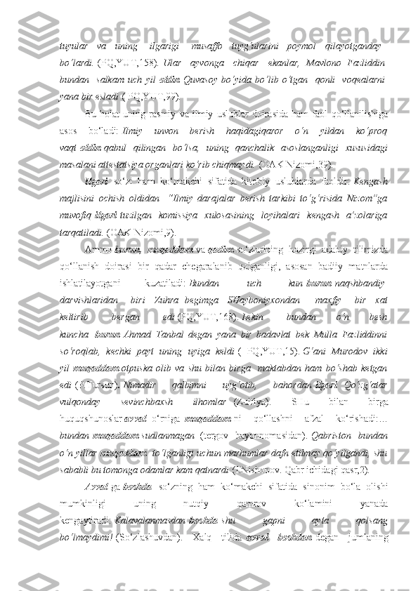 tuyular    va    	uning      	ilgarigi      	musaffo    	tuyg‘ularini    	poymol    	qilayotganday    
bo‘lardi.   (PQ,YUT,158).   Ular    	
ayvonga    	chiqar    	ekanlar,	 Mavlono	 Fazliddin  
bundan    	
salkam	 uch	 yil   oldin   Quvasoy	 bo‘yida	 bo‘lib	 o‘tgan    	qonli    	voqealarni  
yana	
 bir	 esladi   ( PQ,YUT,99).
Bu   holat   uning   rasmiy   va   ilmiy   uslublar   doirasida   ham   faol   qo‘llanilishiga
asos   bo‘ladi:   Ilmiy	
 unvon	 	berish	 	haqidagiqaror	 	o‘n	 yildan	 ko‘proq
vaqt   oldin   qabul	
 qilingan	 bo‘lsa,	 uning	 qanchalik	 asoslanganligi	 xususidagi
masalani	
 attestatsiya	 organlari	 ko‘rib	 chiqmaydi.   (OAK Nizomi,39).
Ilgari     so‘zi   ham   ko‘makchi   sifatida   kitobiy   uslublarda   faoldir:   Kengash
majlisini	
 ochish	 oldidan    	“Ilmiy	 darajalar	 berish	 tarkibi	 to‘g‘risida	 Nizom”ga
muvofiq   ilgari   tuzilgan	
 komissiya	 xulosasining	 loyihalari	 kengash	 a’zolariga
tarqatiladi.   (OAK Nizomi,9).
Ammo   burun,   muqaddam   va   qadim   so‘zlarining   hozirgi   adabiy   tilimizda
qo‘llanish   doirasi   bir   qadar   chegaralanib   qolganligi,   asosan   badiiy   matnlarda
ishlatilayotgani   kuzatiladi:   Bundan    	
uch    	kun   burun   naqshbandiy  
darvishlaridan      	
biri    	Zuhra	 begimga    	SHayboniyxondan        	maxfiy      	bir    	xat
keltirib    	
bergan    	edi   (PQ,YUT,168).   Lekin    	bundan	 	o‘n	 	besh
kuncha     burun   Ahmad	
 Tanbal	 degan	 yana	 bir	 badavlat	 bek	 Mulla	 Fazliddinni
so‘roqlab,	
 kechki	 payt	 uning	 uyiga	 keldi   (   PQ,YUT,15).   G‘ani	 Murodov	 ikki
yil   muqaddam   otpuska	
 olib	 va	 shu	 bilan	 birga    	maktabdan	 ham	 bo‘shab	 ketgan
edi   (P.Tursun) .   Nimadir	
 	qalbimni	 	uyg‘otib,	 	bahordan   ilgari     Qo‘zg‘atar
vulqonday	
 	sevinchbaxsh	 	ilhomlar     (Zulfiya).   SHu   bilan   birga
huquqshunoslar   avval     o‘rniga     muqaddam   ni   qo‘llashni   afzal   ko‘rishadi:…
bundan   muqaddam   sudlanmagan     (tergov   bayonnomasidan).   Qabriston	
 bundan
o‘n	
 yillar   muqaddam     to‘lganligi	 uchun	 marhumlar	 dafn	 etilmay	 qo‘yilgandi,	 shu
sababli	
 bu	 tomonga	 odamlar	 kam	 qatnardi   (I.Nishonov. Qabr ichidagi qasr,2).
Avval   ga   boshda     so‘zning   ham   ko‘makchi   sifatida   sinonim   bo‘la   olishi
mumkinligi   uning   nutqiy   qamrov   ko‘lamini   yanada
kengaytiradi:   Kalavalanmasdan   boshda   shu	
 	gapni	 	ayta	 	qolsang
bo‘lmaydimi!   (So‘zlashuvdan).   Xalq   tilida     avval   boshdan   degan   jumlaning 