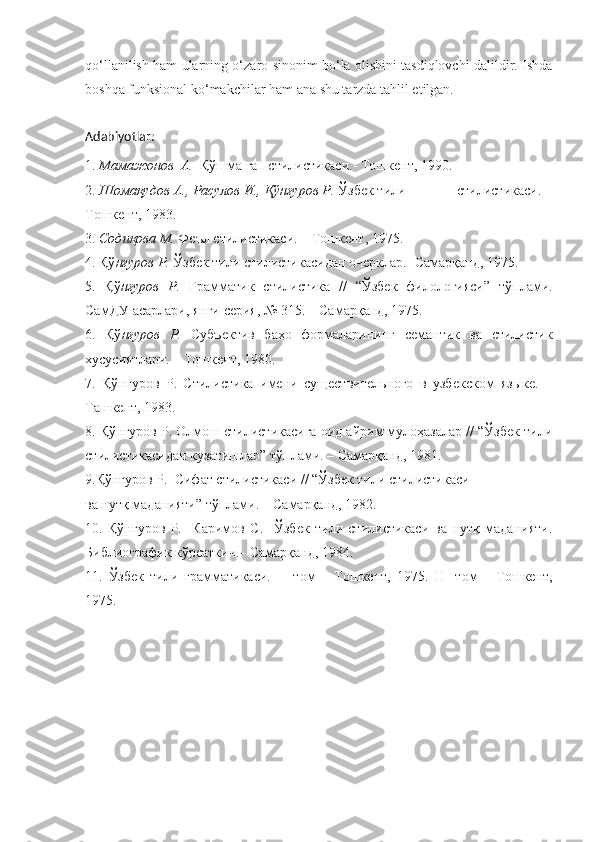qo‘llanilish ham ularning o‘zaro sinonim bo‘la olishini tasdiqlovchi dalildir. Ishda
boshqa funksional ko‘makchilar ham ana shu tarzda tahlil etilgan.
Adabiyotlar:
1.  Мамажонов  А.   Қўшма гап стилистикаси.- Тошкент, 1990.
2.  Шомақудов	
 А.,	 Расулов	 И.,	 Қўнғуров	 Р.  Ўзбек тили              стилистикаси. –
Тошкент, 1983.
3.  	
Содиқова	 М.  Фdл стилистикаси. – Тошкент, 1975.
4. Қў нғуров
 Р.  Ўзбек тили стилистикасидан очерклар.- Самарқанд, 1975.
5.   Қў нғуров
 Р.   Грамматик   стилистика   //   “Ўзбек   филологияси”   тўплами.
СамДУ асарлари, янги серия, № 315. – Самарқанд, 1975.
6.   Қў нғуров
 Р.   Субъектив   баҳо   формаларининг   семантик   ва   стилистик
хусусиятлари. – Тошкент, 1980.
7.   Қў нғуров   Р.   Стилистика   имени   существительного   в   узбекском   языке.   –
Ташкент, 1983.
8. Қў нғуров Р.  Олмош стилистикасига оид айрим мулоҳазалар // “Ўзбек тили
стилистикасидан кузатишлар” тўплами. – Самарқанд, 1981. 
9.Қў нғуров Р.   Сифат стилистикаси // “Ўзбек тили стилистикаси
ва нутқ маданияти” тўплами. – Самарқанд, 1982.
10.   Қў нғуров   Р.     Каримов   С.     Ўзбек   тили   стилистикаси   ва   нутқ   маданияти.
Библиографик кўрсаткич.– Самарқанд, 1984.
11.   Ўзбек   тили   грамматикаси.   I     том   –   Тошкент,   1975.   II     том   –   Тошкент,
1975. 