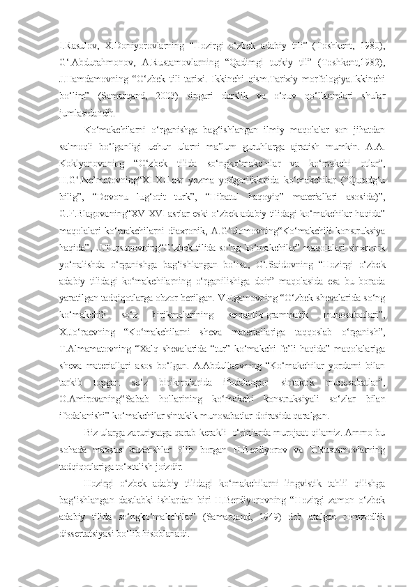 I.Rasulov,   X.Doniyorovlarning   “Hozirgi   o‘zbek   adabiy   tili”   (Toshkent,   1980),
G‘.Abdurahmonov,   A.Rustamovlarning   “Qadimgi   turkiy   til”   (Toshkent,1982),
J.Hamdamovning   “O‘zbek   tili   tarixi.   Ikkinchi   qism.Tarixiy   morfologiya.Ikkinchi
bo‘lim”   (Samarqand,   2003)   singari   darslik   va   o‘quv   qo‘llanmlari   shular
jumlasidandir.
Ko‘makchilarni   o‘rganishga   bag‘ishlangan   ilmiy   maqolalar   son   jihatdan
salmoqli   bo‘lganligi   uchun   ularni   ma’lum   guruhlarga   ajratish   mumkin.   A.A.
Koklyanovaning   “O‘zbek   tilida   so‘ngko‘makchilar   va   ko‘makchi   otlar”,
H.G‘.Ne’matovning“XI-XII   asr   yozma   yodgorliklarida   ko‘makchilar   (“Qutadg‘u
bilig”,   “Devonu   lug‘otit   turk”,   “Hibatul   haqoyiq”   materiallari   asosida)”,
G.F.Blagovaning“XV-XVI   asrlar eski o‘zbek adabiy tilidagi ko‘makchilar haqida”
maqolalari   ko‘makchilarni   diaxronik,   A.G‘ulomovning“Ko‘makchili   konstruksiya
haqida”, U.Tursunovning“O‘zbek tilida so‘ng ko‘makchilar” maqolalari sinxronik
yo‘nalishda   o‘rganishga   bag‘ishlangan   bo‘lsa,   O‘.Saidovning   “Hozirgi   o‘zbek
adabiy   tilidagi   ko‘makchilarning   o‘rganilishiga   doir”   maqolasida   esa   bu   borada
yaratilgan tadqiqotlarga obzor berilgan. V.Egamovning “O‘zbek shevalarida so‘ng
ko‘makchili   so‘z   birikmalarining   semantik-grammatik   munosabatlari”,
X.Jo‘raevning   “Ko‘makchilarni   sheva   materiallariga   taqqoslab   o‘rganish”,
T.Almamatovning   “Xalq   shevalarida   “tur”   ko‘makchi   fe’li   haqida”   maqolalariga
sheva   materiallari   asos   bo‘lgan.   A.Abdullaevning   “Ko‘makchilar   yordami   bilan
tarkib   topgan   so‘z   birikmalarida   ifodalangan   sintaktik   munosabatlar”,
O.Amirovaning“Sabab   hollarining   ko‘makchi   konstruksiyali   so‘zlar   bilan
ifodalanishi” ko‘makchilar sintakik munosabatlar doirasida qaralgan.
Biz ularga zaruriyatga qarab kerakli    o‘rinlarda murojaat qilamiz. Ammo bu
sohada   maxsus   kuzatishlar   olib   borgan   H.Berdiyorov   va   T.Rustamovlarning
tadqiqotlariga to‘xtalish joizdir.
Hozirgi   o‘zbek   adabiy   tilidagi   ko‘makchilarni   lingvistik   tahlil   qilishga
bag‘ishlangan   dastlabki   ishlardan   biri   H.Berdiyorovning   “Hozirgi   zamon   o‘zbek
adabiy   tilida   so‘ngko‘makchilar”   (Samarqand,   1949)   deb   atalgan   nomzodlik
dissertatsiyasi bo‘lib hisoblanadi. 