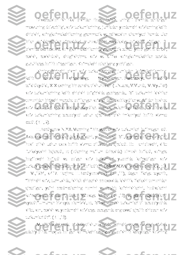 Dissertatsion   ish   ikki   qismdan   iborat   bo‘lib,   uning   1-qismida   tanlangan
mavzuning dolzarbligi, so‘z turkumlarining, jumladan yordamchi so‘zlarning kelib
chiqishi,   so‘ngko‘makchilarning   grammatik   va   relivatsion   ahamiyati   hamda   ular
bilan   qo‘shimchalar   o‘rtasidagi   munosabatlar   masalasiga   to‘xtalib   o‘tilgan.   2-
qismida esa bevosita so‘ngko‘makchilarning grammatik tabiati yoritilgan. Ular asl,
ravish,   ravishdosh,   chog‘ishtirma   so‘z   va   affiks   so‘ngko‘makchilar   tarzida
guruhlarga bo‘lib o‘rganilgan. Ko‘makchi otlar keng yoritilgan.
Ishning   birinchi   qismi   so‘z   turkumlarining,   jumladan   ko‘makchilarning  
kelib   chiqishini   o‘rganishga   bag‘ishlangan.Dissertatsiya   muallifi
ta’kidlaydiki,   XIX   asrning bir qancha tilshunoslari (L.Nuare, V.Vundt, M.Myuller)
so‘z   turkumlarining   kelib   chiqishi   to‘g‘risida   gapirganda,   fe’l   turkumini   kishilar
tomonidan birinchi martaba qo‘llangan so‘zlar deb hisoblaydilar va fe’ldan boshqa
so‘z   turkumlari   ajralib   chiqqan   deydilar.   Demak,   bularning   fikricha,   fe’l   boshqa
so‘z   turkumlarining   taraqqiyoti   uchun   ajralib   chiqish   imkoniyati   bo‘lib   xizmat
etadi. (BH, 9).
H.Berdiyorov   N.YA.Marrning   “Bir   vaqtlar   so‘z   turkumlari   bo‘lmagan   edi.
Asta-sekin gap bo‘laklaridan harakatni, ya’ni o‘timli fe’l, keyinroq o‘timsiz fe’lni
hosil   qilish   uchun   asos   bo‘lib   xizmat   qiluvchi   ot   ajraladi.   Ot   –   aniqlovchi,   sifat
funksiyasini   bajaradi,   ot   (otlarning   ma’lum   doirasida)   olmosh   bo‘ladi,   so‘ngra
bog‘lovchi   bo‘ladi   va   qolgan   so‘z   turkumlari   yuqorida   ko‘rsatilgan   so‘z
turkumlarining birontasidan hosil bo‘ladilar”. ( Marr N.YA.   Izbrann ы e rabot ы , t.II.
–   M.,1934,   s.417.   Tarjima   H.Berdiyorovniki).   (BH,11),   degan   fikriga   tayanib,
“birinchi so‘z, turmushda, ishlab chiqarish protsessida kishilik fikrlashi tomonidan
ajratilgan,   ya’ni   predmetlarning   nomini   va   muhit   ko‘rinishlarini,   hodisalarini
ko‘rsatuvchi   ot   ekan”,   degan   xulosaga   keladi   (BH,12)   va   yana   quyidagilarni
aytadi:“Umuman biz ayta olamizki, ot, fe’l va olmosh turkumlari til taraqqiyotida
sifat, son, ravish va yordamchi so‘zlarga qaraganda eng avval ajralib chiqqan so‘z
turkumlaridir”. (BH,12).
Muallif   tadqiqotda   o‘zbek   tilshunosligida   birinchi   marta   hozirgi   o‘zbek
adabiy tilida mavjud bo‘lgan ko‘makchilarning o‘zi qo‘shilib kelayotgan so‘zning 