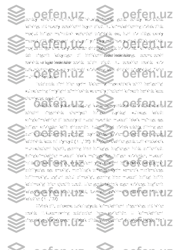 qanday   semantik   ma’nolari   reallishuviga   hamda   gapda   qanday   vazifalarda
kelishiga oid nazariy qarashlarini bayon qiladi. Bu ko‘makchilarning o‘zbek tilida
mavjud   bo‘lgan   ma’nodosh   variantlari   to‘g‘risida   esa,   buni   o‘z   oldiga   asosiy
maqsad qilib qo‘ymagani  uchun, yo‘l-yo‘lakay mulohaza yuritadi. Tilshunoslikda
mavjud bo‘lgan an’anaviy usullardan chiqmagan holda biz hozirda “ko‘makchilar”
deb   o‘rganib   kelayotgan   til   birliklarini   oldko‘makchilar ga   qarama-qarshi
ravishda   so‘ngko‘makchilar   tarzida   talqin   qiladi.   Bu   qarashlar   orasida   so‘z
turkumlarining,   xususan   yordamchi   so‘zlarning   kelib   chiqishi   to‘g‘risidagi   fikrlar
muhim o‘rin tutadi.
Tadqiqotda   o‘rni   bilan   ayrim   faktlarning   lingvostitistik   tahlili   berilganligi
xulosalarning ilmiyligini ta’minlashda va amaliy jihatlarini ko‘rsatib berishda katta
ahamiyatga ega bo‘lgan.
Dissertant   ish   yakunida   bugungi   kunda   ham   yordamchi   so‘zlar   relivatsion
tabiatini   o‘rganishda   ahamiyatli   bo‘lgan   quyidagi   xulosaga   keladi:
so‘ngko‘makchilar   til   taraqqiyoti   nuqtai   nazaridan   mustaqil   leksik   ma’noga   ega
bo‘lgan   so‘zlardan   kelib   chiqqandir.   Bular   hozirgi   o‘zbek   adabiy   tilining   gap
qurilishida,   gaplarning   ma’nosini   tayinlashda,   so‘zlarni   o‘zaro   munosabatga
keltirishda katta rol o‘ynaydi.(BH,126). So‘ngko‘makchilar gapda turli sintaksistik
munosabatlarni   bajarib,   gapning   biror   bo‘lagiga   bog‘langan   holda   qo‘llaniladi.
So‘ngko‘makchilar   mustaqil   leksik   ma’noga   ega   bo‘lgan   so‘zlardan,   mustaqil
holda   qo‘llana   olmasligi,   sintagmalarni   yoki   so‘zlarni   birlashtirish,   kengaytirish
qobiliyatiga   ega   emasligi,   morfologik   tomondan   ayrim   semantik   morfemalarga
bo‘linmasligi,   urg‘uni   qabul   qilmasligi,   gapning   biror   mustaqil   bo‘lagi   bo‘lib
kelolmasligi   bilan   ajaralib   turadi.   Ular   gapda   ishtirok   etgan   so‘zlarga   bog‘lanib
kelgandagina   atash,   sabab,   maqsad,   fazo   kabi   qo‘shimcha   ma’nolarni   ifodalab
keladilar. (BH,127).
O‘zbek   tili,   qolaversa   turkologiyada   ko‘makchilarni   o‘rganishga   oid   ishlar
orasida   T.Rustamovning   tadqiqotlari   ham   sezilarlidir.   U   ko‘makchilarni
o‘rganishga   bag‘ishlangan   “O‘zbek   tilida   ko‘makchilar”   (Toshkent,1965),   “Sof 