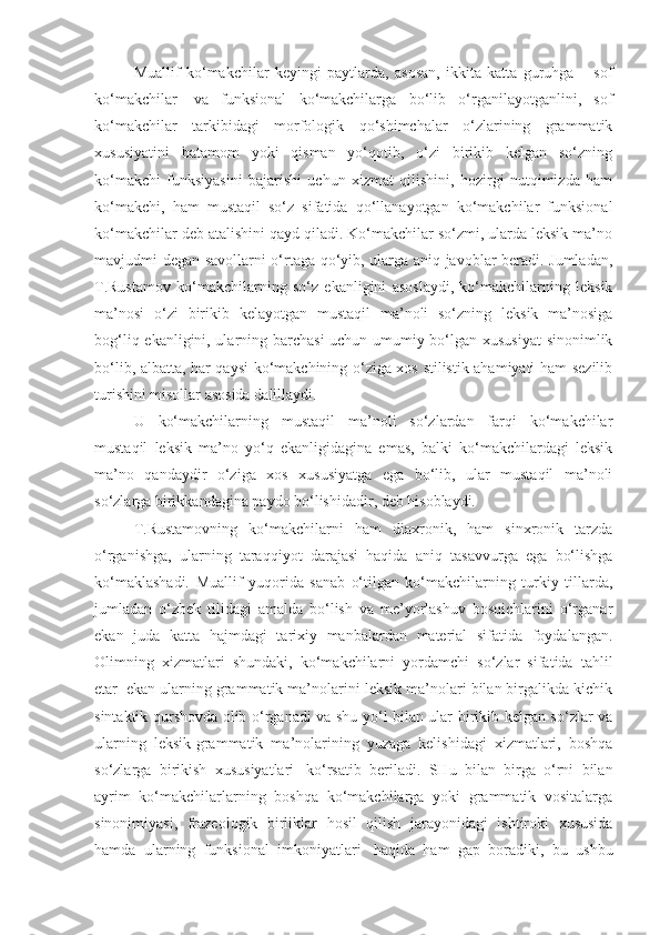 Muallif   ko‘makchilar   keyingi   paytlarda,   asosan,   ikkita   katta   guruhga   –   sof
ko‘makchilar     va   funksional   ko‘makchilarga   bo‘lib   o‘rganilayotganlini,   sof
ko‘makchilar   tarkibidagi   morfologik   qo‘shimchalar   o‘zlarining   grammatik
xususiyatini   batamom   yoki   qisman   yo‘qotib,   o‘zi   birikib   kelgan   so‘zning
ko‘makchi   funksiyasini   bajarishi   uchun   xizmat   qilishini,   hozirgi   nutqimizda   ham
ko‘makchi,   ham   mustaqil   so‘z   sifatida   qo‘llanayotgan   ko‘makchilar   funksional
ko‘makchilar deb atalishini qayd qiladi. Ko‘makchilar so‘zmi, ularda leksik ma’no
mavjudmi degan savollarni o‘rtaga qo‘yib, ularga aniq javoblar beradi. Jumladan,
T.Rustamov   ko‘makchilarning   so‘z   ekanligini   asoslaydi,   ko‘makchilarning   leksik
ma’nosi   o‘zi   birikib   kelayotgan   mustaqil   ma’noli   so‘zning   leksik   ma’nosiga
bog‘liq ekanligini, ularning barchasi  uchun umumiy bo‘lgan xususiyat  sinonimlik
bo‘lib, albatta, har qaysi ko‘makchining o‘ziga xos stilistik ahamiyati ham sezilib
turishini misollar asosida dalillaydi.
U   ko‘makchilarning   mustaqil   ma’noli   so‘zlardan   farqi   ko‘makchilar
mustaqil   leksik   ma’no   yo‘q   ekanligidagina   emas,   balki   ko‘makchilardagi   leksik
ma’no   qandaydir   o‘ziga   xos   xususiyatga   ega   bo‘lib,   ular   mustaqil   ma’noli
so‘zlarga birikkandagina paydo bo‘lishidadir, deb hisoblaydi.
T.Rustamovning   ko‘makchilarni   ham   diaxronik,   ham   sinxronik   tarzda
o‘rganishga,   ularning   taraqqiyot   darajasi   haqida   aniq   tasavvurga   ega   bo‘lishga
ko‘maklashadi.   Muallif   yuqorida   sanab   o‘tilgan   ko‘makchilarning   turkiy   tillarda,
jumladan   o‘zbek   tilidagi   amalda   bo‘lish   va   me’yorlashuv   bosqichlarini   o‘rganar
ekan   juda   katta   hajmdagi   tarixiy   manbalardan   material   sifatida   foydalangan.
Olimning   xizmatlari   shundaki,   ko‘makchilarni   yordamchi   so‘zlar   sifatida   tahlil
etar    ekan ularning grammatik ma’nolarini leksik ma’nolari bilan birgalikda kichik
sintaktik qurshovda olib o‘rganadi va shu yo‘l bilan ular birikib kelgan so‘zlar va
ularning   leksik-grammatik   ma’nolarining   yuzaga   kelishidagi   xizmatlari,   boshqa
so‘zlarga   birikish   xususiyatlari     ko‘rsatib   beriladi.   SHu   bilan   birga   o‘rni   bilan
ayrim   ko‘makchilarlarning   boshqa   ko‘makchilarga   yoki   grammatik   vositalarga
sinonimiyasi,   frazeologik   birliklar   hosil   qilish   jarayonidagi   ishtiroki   xususida
hamda   ularning   funksional   imkoniyatlari     haqida   ham   gap   boradiki,   bu   ushbu 