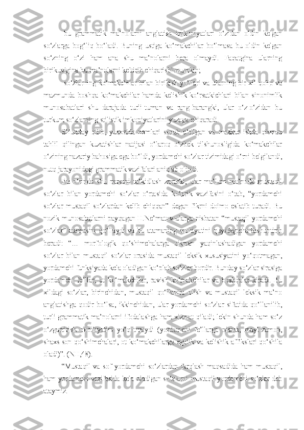 -bu   grammatik   ma’nolarni   anglatish   imkoniyatlari   o‘zidan   oldin   kelgan
so‘zlarga   bog‘liq   bo‘ladi.   Buning   ustiga   ko‘makchilar   bo‘lmasa   bu   oldin   kelgan
so‘zning   o‘zi   ham   ana   shu   ma’nolarni   bera   olmaydi.   Faqatgina   ularning
birikuvigina bu ma’nolarni keltirib chiqarishi mumkin;
-so‘zlarning ko‘makchilar bilan birikish yo‘llari va ularning bir xil qolip va
mazmunda   boshqa   ko‘makchilar   hamda   kelishik   ko‘rsatkichlari   bilan   sinonimlik
munosabatlari   shu   darajada   turli-tuman   va   rang-barangki,   ular   o‘z-o‘zidan   bu
turkum so‘zlarning stilistik imkoniyatlarini yuzaga chiqaradi.
SHunday   qilib,   yuqorida   nomlari   sanab   o‘tilgan   va   mazkur   ishda   qisman
tahlil   qilingan   kuzatishlar   natijasi   o‘laroq   o‘zbek   tilshunosligida   ko‘makchilar
o‘zining nazariy bahosiga ega bo‘ldi, yordamchi so‘zlar tizimidagi o‘rni belgilandi,
nutq jarayonidagi grammatik vazifalari aniqlab olindi.
Bu   o‘rinda   shu   narsani   ta’kidlash   zarurki,   ular   ma’lum   ma’noda   mustaqil
so‘zlar   bilan   yordamchi   so‘zlar   o‘rtasida   ko‘prik   vazifasini   o‘tab,   “yordamchi
so‘zlar   mustaqil   so‘zlardan   kelib   chiqqan”   degan   fikrni   doimo   eslatib   turadi.   Bu
nozik munosabatlarni payqagan H.Ne’matov ularga nisbatan “mustaqil-yordamchi
so‘zlar”   atamasini   qo‘llaydi   va   bu   atamaning   mohiyatini   quyidagicha   tushuntirib
beradi:   “…   morfologik   qo‘shimchalarga   qisman   yaqinlashadigan   yordamchi
so‘zlar   bilan   mustaqil   so‘zlar   orasida   mustaqil   leksik   xususiyatini   yo‘qotmagan,
yordamchi funksiyada kela oladigan ko‘plab so‘zlar bordir. Bunday so‘zlar sirasiga
yordamchi   fe’llar,   ot   ko‘makchilar,   ravish   ko‘makchilar   va   boshqalar   kiradi.   Bu
xildagi   so‘zlar,   birinchidan,   mustaqil   qo‘llanila   olish   va   mustaqil   leksik   ma’no
anglatishga   qodir   bo‘lsa,   ikkinchidan,   ular   yordamchi   so‘zlar   sifatida   qo‘llanilib,
turli grammatik ma’nolarni ifodalashga ham xizmat qiladi; lekin shunda ham so‘z
o‘zgartirish   qobiliyatini   yo‘qotmaydi   (yordamchi   fe’llarga   nisbat,   mayl-zamon,
shaxs-son qo‘shimchalari, ot ko‘makchilarga egalik va kelishik affikslari qo‘shila
oladi)”. (NH,48).
“Mustaqil   va   sof   yordamchi   so‘zlardan   farqlash   maqsadida   ham   mustaqil,
ham yordamchi vazifasida kela oladigan so‘zlarni mustaqil-yordamchi so‘zlar deb
ataymiz. 