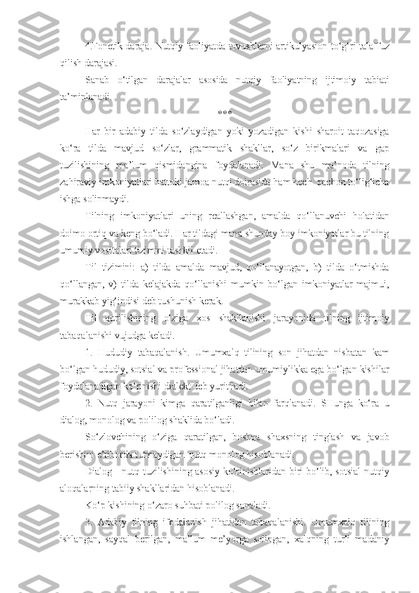 4.Fonetik daraja. Nutqiy faoliyatda tovushlarni artikulyasion to‘g‘ri talaffuz
qilish darajasi. 
Sanab   o‘tilgan   darajalar   asosida   nutqiy   faoliyatning   ijtimoiy   tabiati
ta’minlanadi. 
***
Har   bir   adabiy   tilda   so‘zlaydigan   yoki   yozadigan   kishi   sharoit   taqozasiga
ko‘ra   tilda   mavjud   so‘zlar,   grammatik   shakllar,   so‘z   birikmalari   va   gap
tuzilishining   ma’lum   qismidangina   foydalanadi.   Mana   shu   ma’noda   tilning
zahiraviy imkoniyatlari hattoki jamoa nutqi doirasida ham hech  qachon to‘lig‘icha
ishga solinmaydi. 
Tilning   imkoniyatlari   uning   reallashgan,   amalda   qo‘llanuvchi   holatidan
doimo ortiq va keng bo‘ladi. Har tildagi mana shunday boy imkoniyatlar bu tilning
umumiy vositalari tizimini tashkil etadi. 
Til   tizimini:   a)   tilda   amalda   mavjud,   qo‘llanayotgan,   b)   tilda   o‘tmishda
qo‘llangan,   v)   tilda   kelajakda   qo‘llanishi   mumkin   bo‘lgan   imkoniyatlar   majmui,
murakkab yig‘indisi deb tushunish kerak. 
Til   qurilishining   o‘ziga   xos   shakllanishi   jarayonida   tilning   ijtimoiy
tabaqalanishi vujudga keladi. 
1.   Hududiy   tabaqalanish.   Umumxalq   tilining   son   jihatdan   nisbatan   kam
bo‘lgan hududiy, sotsial va professional jihatdan umumiylikka ega bo‘lgan kishilar
foydalanadigan ko‘rinishi dialekt deb yuritiladi. 
2.   Nutq   jarayoni   kimga   qaratilganligi   bilan   farqlanadi.   SHunga   ko‘ra   u
dialog, monolog va polilog shaklida bo‘ladi. 
So‘zlovchining   o‘ziga   qaratilgan,   boshqa   shaxsning   tinglash   va   javob
berishini e’tiborda tutmaydigan  nutq monolog hisoblanadi. 
Dialog - nutq tuzilishining asosiy ko‘rinishlaridan biri bo‘lib, sotsial nutqiy
aloqalarning tabiiy shakllaridan hisoblanadi. 
Ko‘p kishining o‘zaro suhbati polilog sanaladi. 
3.   Adabiy   tilning   ifodalanish   jihatidan   tabaqalanishi.   Umumxalq   tilining
ishlangan,   sayqal   berilgan,   ma’lum   me’yorga   solingan,   xalqning   turli   madaniy 