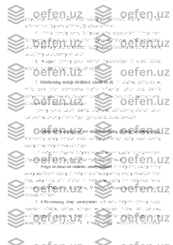 ehtiyojlariga   xizmat   qiluvchi   shakli   adabiy   til   hisoblanadi.   Adabiy   tilning   ikki
ko‘rinishi bor: 1) yozma ko‘rinish, 2) og‘zaki ko‘rinish. 
4.   Tilning   ijtimoiy   jamoa   faoliyatiga   ko‘ra   tabaqalanishi.   Tilning   inson
faoliyatining   u   yoki   bu   sohasi   bilan   bog‘liq   vazifalariga   ko‘ra   ajratiladigan
uslublari   vazifaviy   uslublar   sanaladi:   badiiy   uslub,   so‘zlashuv   uslubi,   publitsistik
uslub, ilmiy uslub, rasmiy-ish uslubi. 
5.   Muayyan   ijtimoiy   guruh   kishilari   foydalanadigan   til   sotsial   dialekt
sanaladi. Bunday til jargon va argo deb ataladi. 
3.   Kishilarning   tarixiy   birliklari,   shakli   va   til.   Til   urug‘   va   qabila,   elat   va
millat   tarixi   bilan   chambarchas   bog‘liq   bo‘lganligi   uchun   unda   kishilik
jamiyatining  tarixi  bevosita   o‘z   aksini  topadi.  Til  rivojlana  borib,  bizning   hozirgi
aloqa vositamiz darajasiga ko‘tarilgan. 
Ijtimoiy   jamoa   tuzumi   davrida   urug‘     va   qabilalarning   a’zolari   uchun
tushunarli va umumiy tillari bo‘lgan. Qabila aslida dialekt demakdir. 
4.   Adabiy   til   va   adabiy   me’yor   shakllanishining   ijtimoiy   shartlanganligi.
Kishilarning   tarixiy   birliklari   shakli   qanday   bo‘lishidan   qat’iy   nazar   ularning
adabiy tili va me’yori mavjud bo‘lgan. 
Til  me’yorini o‘rganish bo‘yicha mavjud ishlarni kuzatish bu muammolarni
o‘rganish borasida to‘rt asosiy markaz mavjudgini ko‘rsatdi:
1. Praga   tilshunoslik   maktabi   namoyandalari   til   me’yorini,   adabiy   tilning
asosiy   vazifalarini   adabiy   til   me’yori   kodifikatsiyasining   amaliy   masalalari   bilan
birga   uzviy   holda   tahlil   qildilar.   Til   me’yori   va   adabiy   tilni   me’yorlash   ishida
B.Gavranek,   V.Matezius,   A.Edlichka,   V.Barnet,   E.Vaxek   kabilarning   xizmatlari
diqqatga molikdir. 
2. E.Koseriuning   ilmiy   nazariyalari.   e.Koseriu   me’yorni   ijtimoiy   nuqtai
nazardan   ob’ektiv,   tartibga   solingan   va   tanlangan   hodisa   deb   tushunsa,
kodifikatsiyani   -   sub’ektiv,   faqat   til   nuqtai   nazaridan   to‘g‘ri   bo‘lgan   hodisa,
kategoriyalar   deb   tushunadi.   e.   Koseriu   tildagi   variantdorlik   tushunchasi 