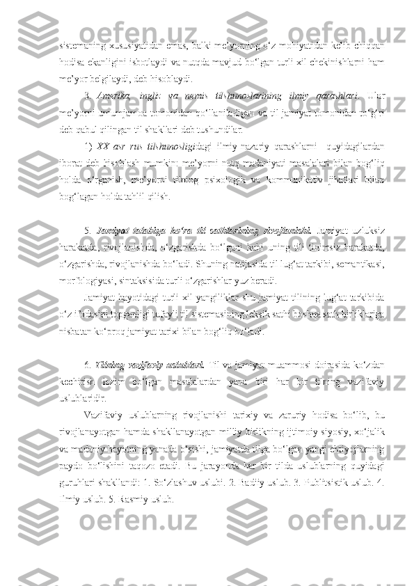 sistemaning xususiyatidan emas, balki me’yorning o‘z mohiyatidan kelib chiqqan
hodisa ekanligini isbotlaydi va nutqda mavjud bo‘lgan turli xil chekinishlarni ham
me’yor belgilaydi, deb hisoblaydi. 
3. Amerika,   ingliz   va   nemis   tilshunoslarining   ilmiy   qarashlari .   Ular
me’yorni  umumjamoa  tomonidan qo‘llaniladigan  va til  jamiyat   tomonidan to‘g‘ri
deb qabul qilingan til shakllari deb tushundilar. 
1) XX   asr   rus   tilshunosligi dagi   ilmiy-nazariy   qarashlarni     quyidagilardan
iborat   deb   hisoblash   mumkin:   me’yorni   nutq   madaniyati   masalalari   bilan   bog‘liq
holda   o‘rganish,   me’yorni   tilning   psixologik   va   kommunikativ   jihatlari   bilan
bog‘lagan holda tahlil qilish. 
5.   Jamiyat   talabiga   ko‘ra   til   sathlarining   rivojlanishi.   Jamiyat   uzluksiz
harakatda,   rivojlanishda,   o‘zgarishda   bo‘lgani   kabi   uning   tili   tinimsiz   harakatda,
o‘zgarishda, rivojlanishda bo‘ladi. Shuning natijasida til lug‘at tarkibi, semantikasi,
morfologiyasi, sintaksisida turli o‘zgarishlar yuz beradi. 
Jamiyat   hayotidagi   turli   xil   yangiliklar   shu   jamiyat   tilining   lug‘at   tarkibida
o‘z ifodasini topganligi tufayli til sistemasining leksik sathi boshqa sath birliklariga
nisbatan ko‘proq jamiyat tarixi bilan bog‘liq bo‘ladi. 
6.   Tilning vazifaviy uslublari.   Til va jamiyat muammosi  doirasida ko‘zdan
kechirish   lozim   bo‘lgan   masalalardan   yana   biri   har   bir   tilning   vazifaviy
uslublaridir. 
Vazifaviy   uslublarning   rivojlanishi   tarixiy   va   zaruriy   hodisa   bo‘lib,   bu
rivojlanayotgan hamda shakllanayotgan milliy birlikning ijtimoiy-siyosiy, xo‘jalik
va madaniy hayotning yanada o‘sishi, jamiyatda tilga bo‘lgan yangi ehtiyojlarning
paydo   bo‘lishini   taqozo   etadi.   Bu   jarayonda   har   bir   tilda   uslublarning   quyidagi
guruhlari shakllandi: 1. So‘zlashuv uslubi. 2. Badiiy uslub. 3. Publitsistik uslub. 4.
Ilmiy uslub. 5. Rasmiy uslub. 