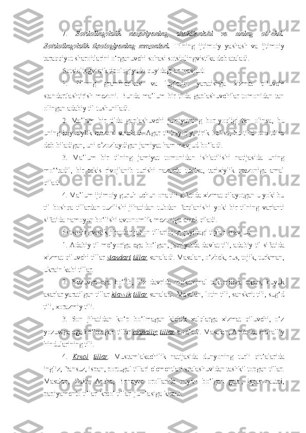 7.   Sotsiolingvistik   nazariyaning   shakllanishi   va   uning   ob’ekti.
Sotsiolingvistik   tipologiyaning   mezonlari.   Tilning   ijtimoiy   yashash   va   ijtimoiy
taraqqiyot sharoitlarini o‘rganuvchi sohasi sotsiolingvistika deb ataladi. 
Sotsiolingvistik tipologiyada quyidagilar mavjud:
1.   Tilning   grammatikasi   va   lug‘atini   yaratishga   xizmat   qiluvchi
standartlashtirish   mezoni.   Bunda   ma’lum   bir   tilda   gaplashuvchilar   tomonidan   tan
olingan adabiy til tushuniladi. 
2.   Ma’lum   bir   tilda   gaplashuvchi   jamiyatning   bor-yoqligi   tan   olinsa,   bu
uning hayotiylik mezoni  sanaladi.  Agar  til  hayotiy, tirik bo‘lsa,  bu tilni  ona tilim
deb biladigan, uni e’zozlaydigan jamiyat ham mavjud bo‘ladi. 
3.   Ma’lum   bir   tilning   jamiyat   tomonidan   ishlatilishi   natijasida   uning
mo‘‘tadil,   bir   tekis   rivojlanib   turishi   nazarda   tutilsa,   tarixiylik   mezoniga   amal
qiladi. 
4. Ma’lum ijtimoiy guruh uchun ona tili sifatida xizmat qilayotgan u yoki bu
til   boshqa   tillardan   tuzilishi   jihatidan   tubdan   farqlanishi   yoki   bir   tilning   varianti
sifatida namoyon bo‘lishi avtonomlik mezoniga amal qiladi. 
Sotsiolingvistik jihatdan jahon tillarining quyidagi tiplari mavjud: 
1. Adabiy til me’yoriga ega bo‘lgan, jamiyatda davlat tili, adabiy til sifatida
xizmat qiluvchi tillar  standart   tillar  sanaladi. Masalan, o‘zbek, rus, tojik, turkman,
ukrain kabi tillar. 
2.   Yozuvga   ega   bo‘lib,   o‘z   davrida   mukammal   takomiliga   etgan,   buyuk
asarlar yaratilgan tillar  klassik   tillar  sanaladi. Masalan, lotin tili, sanskrit tili, sug‘d
tili, xorazmiy tili. 
3.   Son   jihatidan   ko‘p   bo‘lmagan   kichik   xalqlarga   xizmat   qiluvchi,   o‘z
yozuviga ega bo‘lmagan tillar  mahalliy   tillar  sanaladi. Masalan, Amerika mahalliy
hindularining tili. 
4.   Kreol   tillar .   Mustamlakachilik   natijasida   dunyoning   turli   qit’alarida
ingliz, fransuz, ispan, portugal tillari elementlari aralashuvidan tashkil topgan tillar.
Masalan,   Gaiti,   Aruba,   Bonayre   orollarida   paydo   bo‘lgan   gatti,   ispan-nautal,
papiyamento tillari kreol tillari jumlasiga kiradi.  