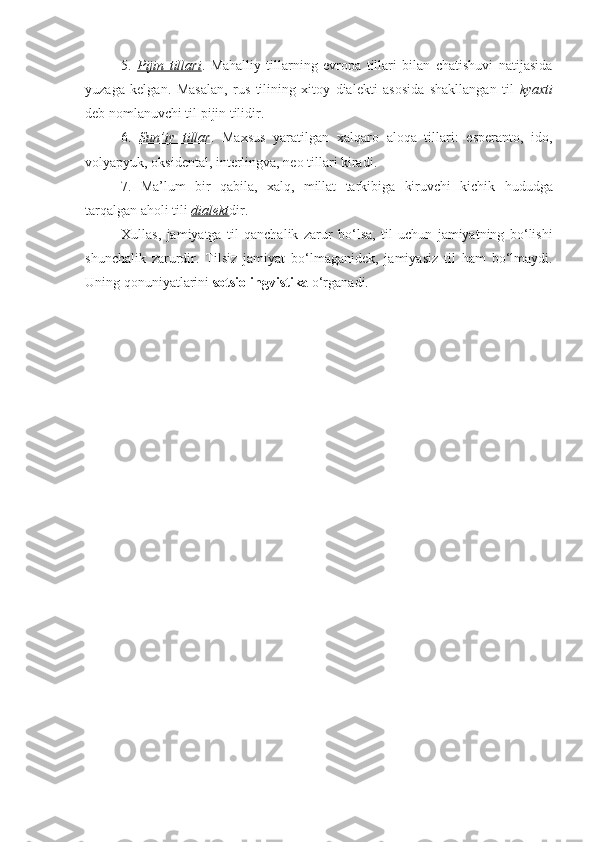 5.   Pijin   tillari .   Mahalliy   tillarning   evropa   tillari   bilan   chatishuvi   natijasida
yuzaga   kelgan.   Masalan,   rus   tilining   xitoy   dialekti   asosida   shakllangan   til   kyaxti
deb nomlanuvchi til pijin tilidir. 
6.   Sun’iy   tillar .   Maxsus   yaratilgan   xalqaro   aloqa   tillari:   esperanto,   ido,
volyapyuk, oksidental, interlingva, neo tillari kiradi. 
7.   Ma’lum   bir   qabila,   xalq,   millat   tarkibiga   kiruvchi   kichik   hududga
tarqalgan aholi tili  dialekt dir. 
Xullas,   jamiyatga   til   qanchalik   zarur   bo‘lsa,   til   uchun   jamiyatning   bo‘lishi
shunchalik   zarurdir.   Tilsiz   jamiyat   bo‘lmaganidek,   jamiyasiz   til   ham   bo‘lmaydi.
Uning qonuniyatlarini  sotsiolingvistika  o‘rganadi. 