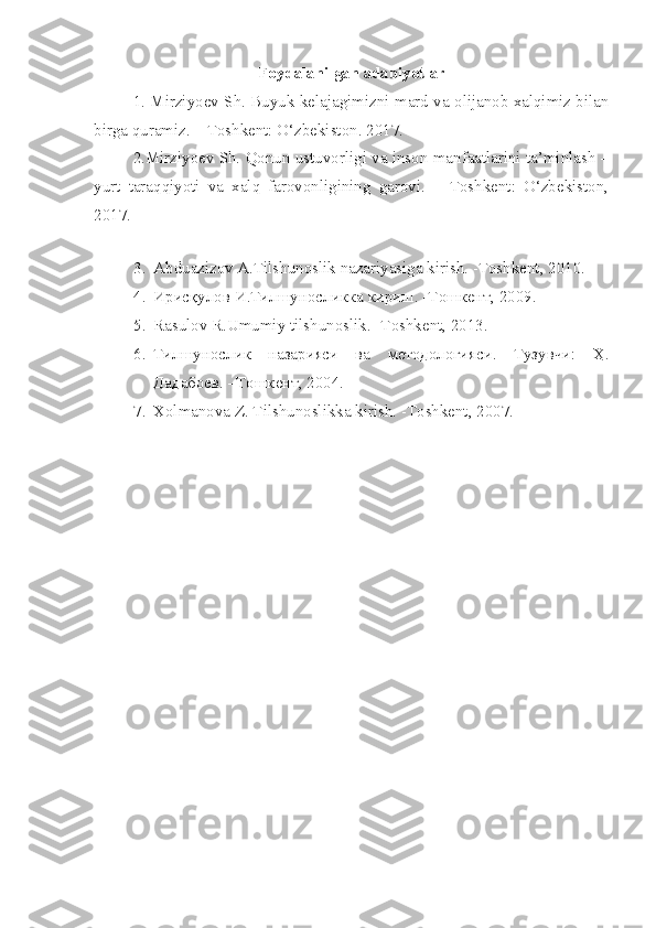 Foydalanilgan adabiyotlar
1.   Mirziyoev Sh.   Buyuk kelajagimizni   m ard va olijanob xalqimiz bilan
birga quramiz.   – T oshkent : O‘zbekiston .  2017.
2.Mirziyoev Sh. Qonun ustuvorligi va inson manfaatlarini ta’minlash –
yurt   taraqqiyoti   va   xalq   farovonligining   garovi.   –   Toshkent:   O‘zbekiston,
2017.
 
3. Abduazizov A.Tilshunoslik nazariyasiga kirish. -Toshkent, 2010.
4. Ирисқулов И.Тилшуносликка кириш. -Тошкент, 2009.
5. Rasulov R.Umumiy tilshunoslik. - Т oshkent, 2013.
6. Тилшунослик   назарияси   ва   методологияси.   Тузувчи:   Ҳ.
Дадабоев. –Тошкент, 2004.
7. Х olmanova Z. Tilshunoslikka kirish. -Toshkent, 2007. 