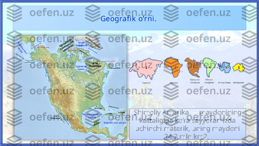 Geografi k  o‘rni. 
Shimoliy Amerika — maydonining 
kattaligiga ko‘ra   sayyoramizda 
uchinchi materik, uning maydoni 
24,2 mln km2.     