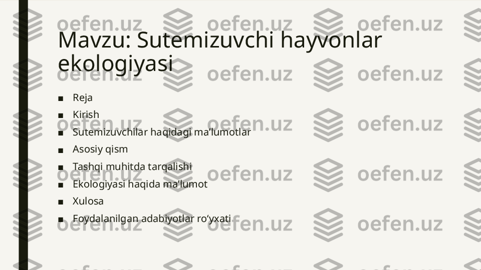 Mavzu: Sutemizuvchi hayvonlar 
ekologiyasi 
■ Reja
■ Kirish
■ Sutemizuvchilar haqidagi maʼlumotlar
■ Asosiy qism
■ Tashqi muhitda tarqalishi
■ Ekologiyasi haqida maʼlumot
■ Xulosa
■ Foydalanilgan adabiyotlar roʻyxati  