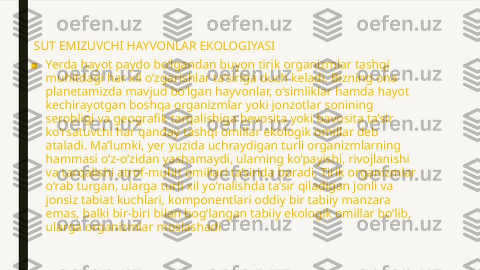   SUT EMIZUVCHI HAYVONLAR EKOLOGIYASI
■ Yerda hayot paydo bo‘lgandan buyon tirik organizmlar tashqi 
muhitdagi har xil o‘zgarishlar ta’siriga duch keladi. Bizning ona 
planetamizda mavjud bo‘lgan hayvonlar, o‘simliklar hamda hayot 
kechirayotgan boshqa organizmlar yoki jonzotlar sonining 
serobligi va geografik tarqalishiga bevosita yoki bavosita ta’sir 
ko‘rsatuvchi har qanday tashqi omillar ekologik omillar deb 
ataladi. Ma’lumki, yer yuzida uchraydigan turli organizmlarning 
hammasi o‘z-o‘zidan yashamaydi, ularning ko‘payishi, rivojlanishi 
va tarqalishi atrof-muhit omillari ta’sirida boradi. Tirik organizmlar 
o‘rab turgan, ularga turli xil yo‘nalishda ta’sir qiladigan jonli va 
jonsiz tabiat kuchlari, komponentlari oddiy bir tabiiy manzara 
emas, balki bir-biri bilan bog‘langan tabiiy ekologik omillar bo‘lib, 
ularga organizmlar moslashadi 