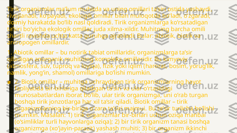 Tirik organizmlar ma’lum muhitda va uning omillari ta’siri ostida yashaydi, 
rivojlanadi, ko‘payadi, ekologik omillar bilan muloqotda bo‘ladi, o‘zgaradi, 
doimiy harakatda bo‘lib nasl qoldiradi. Tirik organizmlarga ko‘rsatadigan 
ta’siri bo‘yicha ekologik omillar juda xilma-xildir. Muhitning barcha omili 
shartli ravishda uchta katta guruhga ajratiladi. Bular: abiotik, biotik va 
antropogen omillardir.
1. Abiotik omillar – bu notirik tabiat omillaridir, organizmlarga ta’sir 
qiladigan anorganik muhitning kompleks omillaridir. Bu kimyoviy 
(atmosfera, suv, tuproq va loyiqa), fizik yoki iqlim (harorat, bosim, yorug‘lik, 
namlik, yong‘in, shamol) omillariga bo‘lishi mumkin.
■ 2. Biotik omillar – muhitga uchraydigan tirik organizmlarning hayot 
faoliyatida bir-birlariga qiladigan ta’siri va ular o‘rtasidagi 
munosabatlardan iborat bo‘lib, ular tirik organizmga, uni o‘rab turgan 
boshqa tirik jonzotlarga har xil ta’sir qiladi. Biotik omillar – tirik 
organizmlarning bir-biriga o‘zaro ta’siri majmui. Bu ta’sir turlicha bo‘lishi 
mumkin. Masalan: 1) tirik organizmlar bir-birlari uchun oziqa manbai 
(o‘simliklar turli hayvonlarga oziqa); 2) bir tirik organizm tanasi boshqa 
organizmga (xo‘jayin-parazit) yashash muhiti; 3) bir organizm ikkinchi 
organizmning ko‘payishiga, tarqalishiga sabab bo‘ladi. 